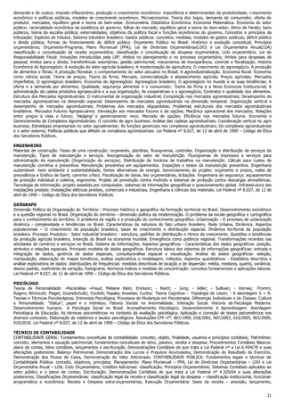 demanda e de custos; imposto inflacionário; produção e crescimento econômico: importância e determinantes da produtividade, c rescimento
econômico e políticas públicas, modelos de crescimento econômico. Microeconomia: Teoria dos Jogos, demanda do consumidor, oferta do
produtor, mercados, equilíbrio geral e teoria do bem-estar. Econometria. Estatística Econômica. Economia Matemática. Economia do setor
público: racionalidade econômica da existência do governo; falhas do mercado; equilíbrio geral e teoria do bem-estar; ótimo de Pareto; bens
públicos; teoria da escolha pública; externalidades; objetivos da política fiscal e funções econômicas do governo. Conceitos e princípios da
tributação: Espécies de tributos. Sistema tributário brasileiro. Gastos públicos: conceitos; medidas; modelos de gastos públicos; déficit público
e dívida pública; formas de financiamento do déficit público. Orçamento Público no Brasil: Histórico e evolução conceitual; Princípios
orçamentários; Orçamento-Programa; Plano Plurianual (PPA); Lei de Diretrizes Orçamentárias(LDO) e Lei Orçamentária Anual(LOA)
classificação e conceituação da receita orçamentária; classificação e conceituação da despesa orçamentária; ciclo orçamentário. Lei de
Responsabilidade Fiscal: inovações introduzidas pela LRF; efeitos no planejamento e no processo orçamentário; limites para despesas de
pessoal; limites para a dívida; transferências voluntárias; gestão patrimonial; mecanismos de transparência, controle e fiscalização. História
Econômica do Agronegócio: A evolução do setor agrícola brasileiro; A modernização da agricultura; O crescimento do agronegócio; A produção
de alimentos e fibras; A produção florestal; o comportamento do setor pecuário no Brasil; A agroindustrialização. Economia Rural: Economia
como ciência social; Teoria de preços; Teoria da firma; Mercado, comercialização e abastecimento agrícola; Preços agrícolas; Mercados
imperfeitos; O agronegócio brasileiro. Economia do Agronegócio: Agronegócio brasileiro; O agronegócio no mundo e as suas tendências; A
oferta e a demanda por alimentos; Qualidade, segurança alimentar e o consumidor; Teoria da firma e a Nova Economia Institucional; A
administração da cadeia produtiva agropecuária e a sua organização; As cooperativas e o agronegócio; Contratos e qualidade dos alimentos.
Estrutura dos Mercados Agroindustriais: O instrumental de organização industrial; Competição nos mercados agroindustriais; Desempenho de
mercados agroindustriais na dimensão espacial; Desempenho de mercados agroindustriais na dimensão temporal; Organização vertical e
desempenho de mercados agroindustriais; Problemas dos mercados oligopolistas; Problemas estruturais dos mercados agroindustriais
brasileiros. Mercados Futuros Agropecuários: Introdução aos mercados futuros e de opções; Mecânica operacional dos mercados; Relações
entre preços à vista e futuro; ‘Hedging’ e gerenciamento risco; Mercado de opções; Eficiência nos mercados futuros. Economia e
Gerenciamento de Complexos Agroindustriais: O conceito de agro business; Análise das cadeias agroindustriais; Coordenação vertical no agro
business; Estratégias empresariais no setor agroalimentar; As funções gerenciais nos complexos agroindustriais; Os complexos agroindustriais
e o setor externo; Políticas públicas que afetam os complexos agroindustriais. Lei Federal nº 8.027, de 12 de abril de 1990 – Código de Ética
dos Servidores Públicos.
ENGENHEIRO
Materiais de construção. Fases de uma construção: orçamento, planilhas, fluxogramas, controles, Organização e distribuição de serviços da
manutenção. Tipos de manutenção e serviços. Reorganização do setor de manutenção. Fluxogramas de impressos e serviços para
administração da manutenção (Organização de serviços). Distribuição de horários de trabalhos na manutenção. Cálculo para custos de
manutenção corretiva e preventiva. Manutenção preventiva em equipamentos. Inspeções e testes da manutenção preventiva. Engenharia
sustentável: meio ambiente e sustentabilidade, fontes alternativas de energia. Gerenciamento de projeto: orçamento e prazos, redes de
precedência e Gráfico de Gantt, caminho crítico. Fiscalização de obras, leis orçamentárias, licitações. Engenharia de segurança: equipamentos
de proteção individual e coletiva, ergonomia. Projeto de prevenção contra incêndio e sistemas de proteção contra descargas atmosféricas.
Tecnologia da informação: projeto assistido por computador, sistemas de informações geográficas e posicionamento global. Infraestrutura das
instalações prediais: Instalações elétricas prediais, comerciais e industriais. Engenharia e ciências dos materiais. Lei Federal nº 8.027, de 12 de
abril de 1990 – Código de Ética dos Servidores Públicos.
GEÓGRAFO
Dimensão Política da Organização do Território - Processo histórico e geográfico da formação territorial no Brasil. Desenvolvimento econômico
e a questão regional no Brasil. Organização do território - dimensão política da modernização. O problema da escala geográfica e cartográfica
para o conhecimento do território. O problema da região e a produção do conhecimento geográfico. Urbanização - O processo de urbanização
dinâmica - complexidade e tendências no Brasil. Características da natureza do fato urbano brasileiro. Rede Urbana, Dinâmica. Aspectos
populacionais – O crescimento da população brasileira, taxas de crescimento e distribuição espacial. Dinâmica territorial da população
brasileira. Processo Produtivo - Setor industrial brasileiro - estrutura, padrões de distribuição e ritmos de crescimento. Questões e tendências
da produção agrícola brasileira. Inserção do Brasil na economia mundial. Emergência como potência regional. Transformações recentes nas
atividades de comércio e serviços no Brasil, Sistema de Informações. Aspectos geográficos - Características dos dados geográficos: posição,
atributos e relações espaciais. Principais modelos de dados geográficos. Estrutura básica dos sistemas de informações geográficas: entrada e
integração de dados, gerência de dados espaciais, consulta/análise espacial e visualização. Análise de dados geográficos: seleção,
manipulação, elaboração de mapas temáticos, análise exploratória e modelagem, métodos. Aspectos quantitativos - Estatística descritiva e
análise exploratória de dados: distribuições de frequências: medidas descritivas de locação e de dispersão: média, mediana, quartis, variância,
desvio padrão, coeficiente de variação, histograma. Números-índices e medidas de concentração: conceitos fundamentais e aplicações básicas.
Lei Federal nº 8.027, de 12 de abril de 1990 – Código de Ética dos Servidores Públicos.
PSICÓLOGO
Teoria de Personalidade: -Psicanálise –Freud, Melaine Klein, Erickson; - Reich; - Jung; - Adler; - Sullivan; - Horney; Fromm;
Rogers; Winnicott; Piaget; DuaneSchultz; Cordioli; Papalia; Anastasi; Cunha; Teoria Cognitiva - Topologia de Lewin; - A abordagem S = R.
Teorias e Técnicas Psicoterápicas. Entrevista Psicológica. Processos de Mudanças em Psicoterapia. Diferenças Individuais e de Classes. Cultura
e Personalidade: “Status”, papel e o indivíduo. Fatores Sociais na Anormalidade. Interação Social. Historia da Psicologia Moderna.
Desenvolvimento humano. A Psicologia Social no Brasil. Aconselhamento Psicológico. Desenvolvimento X Aprendizagem. Abordagem
Psicológica da Educação. As técnicas psicométricas no contexto da avaliação psicológica. Aplicação e correção de testes psicométricos nos
diversos contextos. Elaboração de relatórios e laudos psicológicos. Resoluções CFP nos: 001/1999, 018/2002, 007/2003, 010/2005, 001/2009,
010/2010. Lei Federal nº 8.027, de 12 de abril de 1990 – Código de Ética dos Servidores Públicos.
TÉCNICO DE CONTABILIDADE
CONTABILIDADE GERAL: Fundamentos conceituais de contabilidade: conceito, objeto, finalidade, usuários e princípios contábeis; Patrimônio:
conceito, elementos e equação patrimonial; fundamentos conceituais de ativo, passivo, receita e despesa; Procedimentos Contábeis Básicos:
plano de contas, fatos contábeis, lançamentos e escrituração. Demonstrações Contábeis de que trata a Lei Federal nº a Lei 6.404/76 e suas
alterações posteriores: Balanço Patrimonial, Demonstração dos Lucros e Prejuízos Acumulados, Demonstração do Resultado do Exercício,
Demonstração dos Fluxos de Caixa, Demonstração do Valor Adicionado. CONTABILIDADE PÚBLICA: Fundamentos legais e técnicos de
Contabilidade Pública: conceito, objetivos, princípios; Planejamento: Plano Plurianual – PPA, Lei de Diretrizes Orçamentárias – LDO e Lei
Orçamentária Anual – LOA; Ciclo Orçamentário; Créditos Adicionais: classificação; Princípios Orçamentários; Sistemas Contábeis aplicados ao
setor público e o plano de contas; Escrituração; Demonstrações Contábeis de que trata a Lei Federal nº 4.320/64 e suas alterações
posteriores; Classificações Orçamentárias: classificação legal da receita e classificação legal da despesa – classificação institucional, funcionalprogramática e econômica; Receita e Despesa extra-orçamentárias; Execução Orçamentária: fases da receita – previsão, lançamento,
21

 