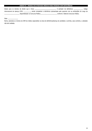 ANEXO IV – MODELO DE ATESTADO MÉDICO PARA PESSOAS COM DEFICIÊNCIA
Atesto para os devidos de direito que o Sr(a) ______________________________ é portador da deficiência _____________ código
internacional da doença (CID) __________, sendo compatível a deficiência apresentada pelo paciente com as atribuições do cargo de
_____________________ disponibilizado no Concurso Público_______________________ conforme Edital do Concurso Público.
Data: ______________
Nome, assinatura e número do CRM do médico especialista na área de deficiência/doença do candidato e carimbo, caso contrário, o atestado
não terá validade.

25

 
