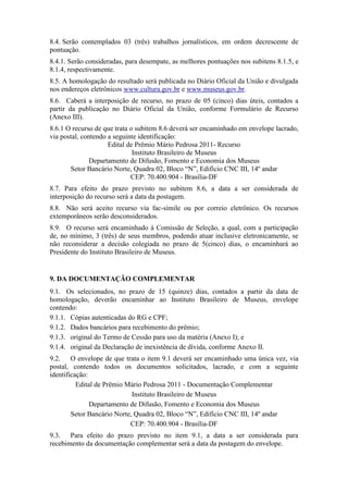 8.4. Serão contemplados 03 (três) trabalhos jornalísticos, em ordem decrescente de
pontuação.
8.4.1. Serão consideradas, para desempate, as melhores pontuações nos subitens 8.1.5, e
8.1.4, respectivamente.
8.5. A homologação do resultado será publicada no Diário Oficial da União e divulgada
nos endereços eletrônicos www.cultura.gov.br e www.museus.gov.br.
8.6. Caberá a interposição de recurso, no prazo de 05 (cinco) dias úteis, contados a
partir da publicação no Diário Oficial da União, conforme Formulário de Recurso
(Anexo III).
8.6.1 O recurso de que trata o subitem 8.6 deverá ser encaminhado em envelope lacrado,
via postal, contendo a seguinte identificação:
                     Edital de Prêmio Mário Pedrosa 2011- Recurso
                              Instituto Brasileiro de Museus
               Departamento de Difusão, Fomento e Economia dos Museus
       Setor Bancário Norte, Quadra 02, Bloco “N”, Edifício CNC III, 14º andar
                             CEP: 70.400.904 - Brasília-DF
8.7. Para efeito do prazo previsto no subitem 8.6, a data a ser considerada de
interposição do recurso será a data da postagem.
8.8. Não será aceito recurso via fac-símile ou por correio eletrônico. Os recursos
extemporâneos serão desconsiderados.
8.9. O recurso será encaminhado à Comissão de Seleção, a qual, com a participação
de, no mínimo, 3 (três) de seus membros, podendo atuar inclusive eletronicamente, se
não reconsiderar a decisão colegiada no prazo de 5(cinco) dias, o encaminhará ao
Presidente do Instituto Brasileiro de Museus.


9. DA DOCUMENTAÇÃO COMPLEMENTAR
9.1. Os selecionados, no prazo de 15 (quinze) dias, contados a partir da data de
homologação, deverão encaminhar ao Instituto Brasileiro de Museus, envelope
contendo:
9.1.1. Cópias autenticadas do RG e CPF;
9.1.2. Dados bancários para recebimento do prêmio;
9.1.3. original do Termo de Cessão para uso da matéria (Anexo I); e
9.1.4. original da Declaração de inexistência de dívida, conforme Anexo II.
9.2. O envelope de que trata o item 9.1 deverá ser encaminhado uma única vez, via
postal, contendo todos os documentos solicitados, lacrado, e com a seguinte
identificação:
          Edital de Prêmio Mário Pedrosa 2011 - Documentação Complementar
                             Instituto Brasileiro de Museus
               Departamento de Difusão, Fomento e Economia dos Museus
        Setor Bancário Norte, Quadra 02, Bloco “N”, Edifício CNC III, 14º andar
                            CEP: 70.400.904 - Brasília-DF
9.3. Para efeito do prazo previsto no item 9.1, a data a ser considerada para
recebimento da documentação complementar será a data da postagem do envelope.
 
