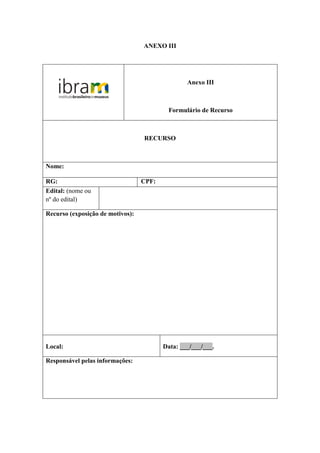 ANEXO III




                                                 Anexo III



                                          Formulário de Recurso



                                  RECURSO



Nome:

RG:                               CPF:
Edital: (nome ou
nº do edital)

Recurso (exposição de motivos):




Local:                                   Data: ___/___/___.

Responsável pelas informações:
 