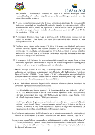 10
não podendo a Administração Municipal de Moju e o Instituto Consulpam serem
responsabilizados, sob qualquer alegação por parte do candidato, por eventuais erros de
transcrição cometidos pelo fiscal.
19. A pessoa com deficiência que necessitar de tempo adicional para a realização das provas, além de
indicar esta necessidade no Formulário Eletrônico de Inscrição, deverá enviar o laudo médico
acompanhado de parecer emitido por especialista da área de sua deficiência, que justificará a
necessidade do tempo adicional solicitado pelo candidato, nos termos do § 2º do art. 40, do
Decreto Federal n.º 3.298/1999.
20. A pessoa com deficiência visual (cega ou com baixa visão) poderá solicitar prova especial em
Braille ou ampliada. Neste último caso, serão oferecidas provas com tamanho de letra
correspondente a corpo 24.
21. Conforme norma contida no Decreto de n.º 9.508/2018, à pessoa com deficiência auditiva que
solicitar condições especiais será oferecido intérprete de libras somente para tradução das
informações e/ou orientações para realização da prova. Será permitido o uso de aparelhos
auditivos no interior do local de prova, sendo este aparelho submetido à inspeção e aprovação
pela autoridade responsável pelo certame.
22. A pessoa com deficiência que não requerer às condições especiais no prazo e forma previstas
neste edital, sejam quais forem os motivos alegados, terá exclusiva responsabilidade na opção de
realizar ou não a prova sem as condições especiais não solicitadas.
23. Do total das vagas ofertadas de cada cargo, 5% (cinco por cento) será reservado para pessoas com
deficiência, em cumprimento ao que assegura o art. 37, inciso VIII, da Constituição Federal, no
Decreto Federal n.º 3.298/99 e Decreto Federal n.º 9.508/18, observando-se a compatibilidade de
condição especial do candidato com as atividades inerentes às atribuições do cargo para o qual
concorre, no prazo de validade do presente Concurso Público.
24. Caso a aplicação do percentual disposto em lei resulte em número fracionado, este deverá ser
elevado até o primeiro número inteiro subsequente.
24.1. Em obediência ao disposto no artigo 37 da Constituição Federal e aos parágrafos 1°, 2° e 3º
do art. 1º do Decreto Federal n.º 9.508/2018, será reservado o percentual de 5% (cinco por cento)
das vagas existentes para cada cargo, individualmente, das que vierem a surgir durante o prazo
de validade do presente Concurso Público para cada cargo.
24.2. Se, na aplicação do percentual, resultar número fracionado igual ou superior a 0,5 (cinco
décimos), estará formada 01(uma) vaga para a pessoa com deficiência. Se inferior a 0,5 (cinco
décimos), a formação da vaga ficará condicionada à elevação da fração para o mínimo de 0,5
(cinco décimos), caso haja aumento do número de vagas para o cargo.
25. Consideram-se pessoas com deficiência aquelas que se enquadram nas categorias relacionadas no
artigo 4º do Decreto Federal n.º 3.298/99 e suas alterações, e no Decreto Federal n.º 9.508/2018.
26. As pessoas com deficiência, resguardadas as condições especiais previstas no Decreto Federal n.º
3.298/99, participarão do Concurso Público em igualdade de condições com os demais candidatos,
no que se refere ao conteúdo das provas, à avaliação e aos critérios de aprovação, ao dia, horário e
local de aplicação das provas.
 