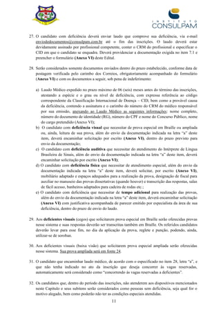11
27. O candidato com deficiência deverá enviar laudo que comprove sua deficiência, via e-mail
enviodedocumentos@consulpam.com.br até o fim das inscrições. O laudo deverá estar
devidamente assinado por profissional competente, conter o CRM do profissional e especificar o
CID em que o candidato se enquadra. Deverá providenciar a documentação exigida no item 7.1 e
preencher o formulário (Anexo VI) deste Edital.
28. Serão considerados somente documentos enviados dentro do prazo estabelecido, conforme data de
postagem verificada pelo carimbo dos Correios, obrigatoriamente acompanhado do formulário
(Anexo VI) e com os documentos a seguir, sob pena de indeferimento:
a) Laudo Médico expedido no prazo máximo de 06 (seis) meses antes do término das inscrições,
atestando a espécie e o grau ou nível de deficiência, com expressa referência ao código
correspondente da Classificação Internacional de Doença – CID, bem como a provável causa
da deficiência, contendo a assinatura e o carimbo do número do CRM do médico responsável
por sua emissão, anexando ao Laudo Médico as seguintes informações: nome completo,
número do documento de identidade (RG), número do CPF e nome do Concurso Público, nome
do cargo pretendido (Anexo VI);
b) O candidato com deficiência visual que necessitar de prova especial em Braille ou ampliada
ou, ainda, leitura de sua prova, além do envio da documentação indicada na letra “a” deste
item, deverá encaminhar solicitação por escrito (Anexo VI), dentro do prazo previsto para
envio da documentação;
c) O candidato com deficiência auditiva que necessitar do atendimento do Intérprete de Língua
Brasileira de Sinais, além do envio da documentação indicada na letra “a” deste item, deverá
encaminhar solicitação por escrito (Anexo VI);
d) O candidato com deficiência física que necessitar de atendimento especial, além do envio da
documentação indicada na letra “a” deste item, deverá solicitar, por escrito (Anexo VI),
mobiliário adaptado e espaços adequados para a realização da prova, designação de fiscal para
auxiliar no manuseio das provas dissertativas (quando houver) e transcrição das respostas, salas
de fácil acesso, banheiros adaptados para cadeira de rodas etc.;
e) O candidato com deficiência que necessitar de tempo adicional para realização das provas,
além do envio da documentação indicada na letra “a” deste item, deverá encaminhar solicitação
(Anexo VI) com justificativa acompanhada de parecer emitido por especialista da área de sua
deficiência, dentro do prazo de envio do laudo.
29. Aos deficientes visuais (cegos) que solicitarem prova especial em Braille serão oferecidas provas
nesse sistema e suas respostas deverão ser transcritas também em Braille. Os referidos candidatos
deverão levar para esse fim, no dia da aplicação da prova, reglete e punção, podendo, ainda,
utilizar-se de soroban.
30. Aos deficientes visuais (baixa visão) que solicitarem prova especial ampliada serão oferecidas
nesse sistema. Sua prova ampliada será em fonte 24.
31. O candidato que encaminhar laudo médico, de acordo com o especificado no item 28, letra “a”, e
que não tenha indicado no ato da inscrição que deseja concorrer às vagas reservadas,
automaticamente será considerado como “concorrendo às vagas reservadas a deficientes”.
32. Os candidatos que, dentro do período das inscrições, não atenderem aos dispositivos mencionados
neste Capítulo e seus subitens serão considerados como pessoas sem deficiência, seja qual for o
motivo alegado, bem como poderão não ter as condições especiais atendidas.
 