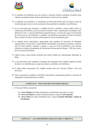 12
33. O candidato com deficiência que não realizar a inscrição conforme instruções constantes deste
Capítulo, não poderá interpor recurso administrativo em favor de sua condição.
34. O candidato com deficiência, se classificado na forma deste Edital, além de figurar na lista de
classificação geral, terá seu nome constante da lista específica de candidatos com deficiência.
35. Ao ser convocado para nomeação, o candidato deverá se submeter a exame médico oficial ou
credenciado pela Prefeitura, que terá decisão terminativa sobre a qualificação do candidato como
deficiente ou não, e o grau de deficiência incapacitante para o exercício do cargo. Será eliminado
da lista de pessoa com deficiência o candidato cuja deficiência assinalada na Ficha de Inscrição
não se constate, devendo o mesmo constar apenas na lista de classificação geral.
36. A avaliação ficará condicionada à apresentação, pelo candidato, de documento de identidade
original oficial e terá por base o Laudo Médico encaminhado no período das inscrições, conforme
item 7.1 deste Capítulo, atestando a espécie e o grau ou nível de deficiência, com expressa
referência ao código correspondente da Classificação Internacional de Doença – CID, bem como a
provável causa da deficiência.
37. Caberá recurso contra decisão proferida pela perícia Médica da Administração Municipal de
Moju.
38. A não observância, pelo candidato, de qualquer das disposições deste Capítulo implicará a perda
do direito a ser admitido para as vagas reservadas aos candidatos com deficiência.
39. O laudo médico apresentado terá validade somente para este Concurso Público e não será
devolvido.
40. Após a nomeação do candidato, a deficiência não poderá ser arguida para justificar a concessão de
readaptação ou aposentadoria por invalidez.
CAPÍTULO IV – DAS FASES DO CONCURSO PÚBLICO
1. O Concurso Público constará de:
1.1 - Prova Objetiva de caráter eliminatório e classificatório para todos os cargos.
1.2 - Prova de Títulos de caráter classificatório para os cargos de nível superior.
1.3 - Prova Física de caráter eliminatório para o cargo de Guarda Municipal e Agente de
Fiscalização.
CAPÍTULO V – DAS DISPOSIÇÕES GERAIS DA PROVA OBJETIVA
 