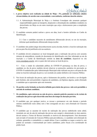 13
1. A prova objetiva será realizada na cidade de Moju - PA, podendo ser utilizadas cidades
circunvizinhas, de acordo com a necessidade e conveniência, conforme descrito abaixo:
1.1. A Administração Municipal de Moju e o Instituto Consulpam não assumem qualquer
responsabilidade quanto ao transporte, alojamento e alimentação dos candidatos residentes ou
domiciliados em Moju ou em outro município que exija o deslocamento para a compleição
das provas.
2. O candidato somente poderá realizar a prova em data, local e horário definidos no Cartão de
Identificação.
2.1. Caso o candidato necessite de atendimento diferenciado deverá, no ato da inscrição,
informar qual atendimento diferenciado deseja receber.
3. O candidato não poderá alegar desconhecimento acerca da data, horário e local de realização das
provas para fins de justificativa de sua ausência.
4. O candidato deverá comparecer ao local designado para a realização das provas com sessenta
minutos de antecedência, munido do documento de identificação com foto informado no ato da
inscrição e o Cartão de Identificação emitido na área do candidato, disponível no site
www.consulpam.com.br, sem os quais não terá acesso ao local da prova.
4.1 – Caso o estado de calamidade pública do COVID-19 permaneça na data da prova, o
candidato no dia da prova também deverá observar os protocolos sanitários de prevenção ao
COVID-19 estabelecidos pela Administração Municipal onde realizará sua prova sob pena de não
entrar no local de realização da prova e ser excluído em caráter definitivo do Concurso Público.
5. Nos locais de realização das provas, após o fechamento dos portões, em horário a ser divulgado
pelo Instituto, não será permitido o ingresso de candidatos, em hipótese alguma, sendo eliminado
o candidato que se apresentar após este momento.
6. Os portões serão fechados no horário definido para início das provas e não será permitida a
entrada de nenhum candidato.
7. Os candidatos, após entrarem na sala da prova, somente poderão ausentar-se do recinto de
realização das provas após decorrida uma hora do tempo de duração previsto.
8. O candidato que, por qualquer motivo, se recusar a permanecer em sala durante o período
mínimo estabelecido neste edital, terá o fato consignado em ata e será eliminado do Concurso
Público.
9. O candidato que se ausentar do recinto de realização das provas estabelecido neste edital,
insistindo em sair da sala de realização das provas sem cumprir o determinado no item anterior,
deverá assinar o Termo de Recusa constando os motivos do descumprimento. Este documento
será enviado à Comissão do Concurso Público para providências, e o candidato será eliminado do
certame, garantidos o contraditório e a ampla defesa. Caso o candidato se negue a assiná-lo, este
poderá ser assinado e testemunhado por outros candidatos, pelos fiscais e/ou coordenador de
prédio local.
 