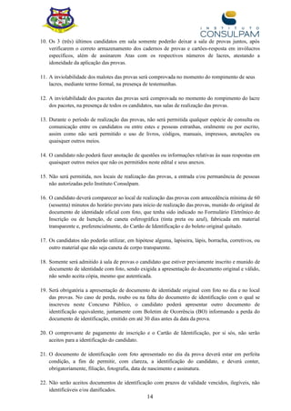 14
10. Os 3 (três) últimos candidatos em sala somente poderão deixar a sala de provas juntos, após
verificarem o correto armazenamento dos cadernos de provas e cartões-resposta em invólucros
específicos, além de assinarem Atas com os respectivos números de lacres, atestando a
idoneidade da aplicação das provas.
11. A inviolabilidade dos malotes das provas será comprovada no momento do rompimento de seus
lacres, mediante termo formal, na presença de testemunhas.
12. A inviolabilidade dos pacotes das provas será comprovada no momento do rompimento do lacre
dos pacotes, na presença de todos os candidatos, nas salas de realização das provas.
13. Durante o período de realização das provas, não será permitida qualquer espécie de consulta ou
comunicação entre os candidatos ou entre estes e pessoas estranhas, oralmente ou por escrito,
assim como não será permitido o uso de livros, códigos, manuais, impressos, anotações ou
quaisquer outros meios.
14. O candidato não poderá fazer anotação de questões ou informações relativas às suas respostas em
quaisquer outros meios que não os permitidos neste edital e seus anexos.
15. Não será permitida, nos locais de realização das provas, a entrada e/ou permanência de pessoas
não autorizadas pelo Instituto Consulpam.
16. O candidato deverá comparecer ao local de realização das provas com antecedência mínima de 60
(sessenta) minutos do horário previsto para início de realização das provas, munido do original de
documento de identidade oficial com foto, que tenha sido indicado no Formulário Eletrônico de
Inscrição ou de Isenção, de caneta esferográfica (tinta preta ou azul), fabricada em material
transparente e, preferencialmente, do Cartão de Identificação e do boleto original quitado.
17. Os candidatos não poderão utilizar, em hipótese alguma, lapiseira, lápis, borracha, corretivos, ou
outro material que não seja caneta de corpo transparente.
18. Somente será admitido à sala de provas o candidato que estiver previamente inscrito e munido de
documento de identidade com foto, sendo exigida a apresentação do documento original e válido,
não sendo aceita cópia, mesmo que autenticada.
19. Será obrigatória a apresentação de documento de identidade original com foto no dia e no local
das provas. No caso de perda, roubo ou na falta do documento de identificação com o qual se
inscreveu neste Concurso Público, o candidato poderá apresentar outro documento de
identificação equivalente, juntamente com Boletim de Ocorrência (BO) informando a perda do
documento de identificação, emitido em até 30 dias antes da data da prova.
20. O comprovante de pagamento de inscrição e o Cartão de Identificação, por si sós, não serão
aceitos para a identificação do candidato.
21. O documento de identificação com foto apresentado no dia da prova deverá estar em perfeita
condição, a fim de permitir, com clareza, a identificação do candidato, e deverá conter,
obrigatoriamente, filiação, fotografia, data de nascimento e assinatura.
22. Não serão aceitos documentos de identificação com prazos de validade vencidos, ilegíveis, não
identificáveis e/ou danificados.
 
