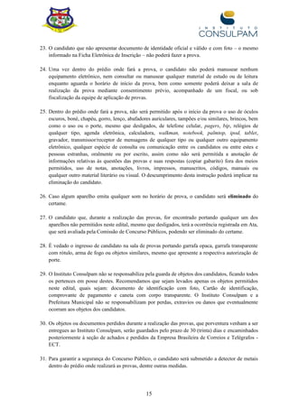 15
23. O candidato que não apresentar documento de identidade oficial e válido e com foto – o mesmo
informado na Ficha Eletrônica de Inscrição – não poderá fazer a prova.
24. Uma vez dentro do prédio onde fará a prova, o candidato não poderá manusear nenhum
equipamento eletrônico, nem consultar ou manusear qualquer material de estudo ou de leitura
enquanto aguarda o horário de início da prova, bem como somente poderá deixar a sala de
realização da prova mediante consentimento prévio, acompanhado de um fiscal, ou sob
fiscalização da equipe de aplicação de provas.
25. Dentro do prédio onde fará a prova, não será permitido após o início da prova o uso de óculos
escuros, boné, chapéu, gorro, lenço, abafadores auriculares, tampões e/ou similares, brincos, bem
como o uso ou o porte, mesmo que desligados, de telefone celular, pagers, bip, relógios de
qualquer tipo, agenda eletrônica, calculadora, walkman, notebook, palmtop, ipod, tablet,
gravador, transmissor/receptor de mensagens de qualquer tipo ou qualquer outro equipamento
eletrônico, qualquer espécie de consulta ou comunicação entre os candidatos ou entre estes e
pessoas estranhas, oralmente ou por escrito, assim como não será permitida a anotação de
informações relativas às questões das provas e suas respostas (copiar gabarito) fora dos meios
permitidos, uso de notas, anotações, livros, impressos, manuscritos, códigos, manuais ou
qualquer outro material literário ou visual. O descumprimento desta instrução poderá implicar na
eliminação do candidato.
26. Caso algum aparelho emita qualquer som no horário de prova, o candidato será eliminado do
certame.
27. O candidato que, durante a realização das provas, for encontrado portando qualquer um dos
aparelhos não permitidos neste edital, mesmo que desligados, terá a ocorrência registrada em Ata,
que será avaliada pela Comissão de Concurso Públicos, podendo ser eliminado do certame.
28. É vedado o ingresso de candidato na sala de provas portando garrafa opaca, garrafa transparente
com rótulo, arma de fogo ou objetos similares, mesmo que apresente a respectiva autorização de
porte.
29. O Instituto Consulpam não se responsabiliza pela guarda de objetos dos candidatos, ficando todos
os pertences em posse destes. Recomendamos que sejam levados apenas os objetos permitidos
neste edital, quais sejam: documento de identificação com foto, Cartão de identificação,
comprovante de pagamento e caneta com corpo transparente. O Instituto Consulpam e a
Prefeitura Municipal não se responsabilizam por perdas, extravios ou danos que eventualmente
ocorram aos objetos dos candidatos.
30. Os objetos ou documentos perdidos durante a realização das provas, que porventura venham a ser
entregues ao Instituto Consulpam, serão guardados pelo prazo de 30 (trinta) dias e encaminhados
posteriormente à seção de achados e perdidos da Empresa Brasileira de Correios e Telégrafos -
ECT.
31. Para garantir a segurança do Concurso Público, o candidato será submetido a detector de metais
dentro do prédio onde realizará as provas, dentre outras medidas.
 