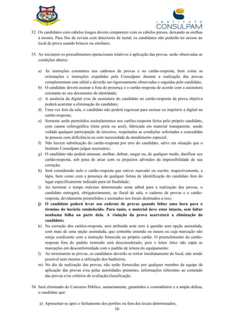 16
32. Os candidatos com cabelos longos devem comparecer com os cabelos presos, deixando as orelhas
à mostra. Para fins de revista com detectores de metal, os candidatos não poderão ter acesso ao
local de prova usando brincos ou similares.
33. Ao iniciarem os procedimentos operacionais relativos à aplicação das provas, serão observadas as
condições abaixo:
a) As instruções constantes nos cadernos de provas e no cartão-resposta, bem como as
orientações e instruções expedidas pela Consulpam durante a realização das provas
complementam este edital e deverão ser rigorosamente observadas e seguidas pelo candidato;
b) O candidato deverá assinar a lista de presença e o cartão-resposta de acordo com a assinatura
constante no seu documento de identidade;
c) A ausência da digital e/ou da assinatura do candidato no cartão-resposta da prova objetiva
poderá acarretar a eliminação do candidato;
d) Uma vez fora da sala, o candidato não poderá regressar para assinar ou imprimir a digital no
cartão-resposta;
e) Somente serão permitidos assinalamentos nos cartões-resposta feitos pelo próprio candidato,
com caneta esferográfica (tinta preta ou azul), fabricada em material transparente, sendo
vedada qualquer participação de terceiros, respeitadas as condições solicitadas e concedidas
às pessoas com deficiência ou com necessidade de atendimento especial;
f) Não haverá substituição do cartão-resposta por erro do candidato, salvo em situação que o
Instituto Consulpam julgue necessário;
g) O candidato não poderá amassar, molhar, dobrar, rasgar ou, de qualquer modo, danificar seu
cartão-resposta, sob pena de arcar com os prejuízos advindos da impossibilidade de sua
correção;
h) Será considerado nulo o cartão-resposta que estiver marcado ou escrito, respectivamente, a
lápis, bem como com a presença de qualquer forma de identificação do candidato fora do
lugar especificamente indicado para tal finalidade;
i) Ao terminar o tempo máximo determinado neste edital para a realização das provas, o
candidato entregará, obrigatoriamente, ao fiscal de sala, o caderno de provas e o cartão-
resposta, devidamente preenchidos e assinados nos locais destinados a isso;
j) O candidato poderá levar seu caderno de provas quando faltar uma hora para o
término do horário estabelecido. Para tanto, o material deve estar intacto, sem faltar
nenhuma folha ou parte dela. A violação da prova acarretará a eliminação do
candidato;
k) Na correção dos cartões-resposta, será atribuída nota zero à questão sem opção assinalada,
com mais de uma opção assinalada, que contenha emenda ou rasura ou cuja marcação não
esteja condizente com a instrução fornecida no próprio cartão. O preenchimento do cartão-
resposta fora do padrão instruído será desconsiderado, pois o leitor ótico não capta as
marcações em desconformidade com o padrão de leitura do equipamento;
l) Ao terminarem as provas, os candidatos deverão se retirar imediatamente do local, não sendo
possível nem mesmo a utilização dos banheiros;
m) No dia da realização das provas, não serão fornecidas por qualquer membro da equipe de
aplicação das provas e/ou pelas autoridades presentes, informações referentes ao conteúdo
das provas e/ou critérios de avaliação/classificação.
34. Será eliminado do Concurso Público, sumariamente, garantidos o contraditório e a ampla defesa,
o candidato que:
a) Apresentar-se após o fechamento dos portões ou fora dos locais determinados;
 