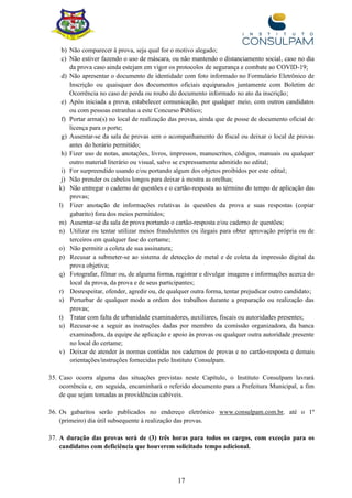 17
b) Não comparecer à prova, seja qual for o motivo alegado;
c) Não estiver fazendo o uso de máscara, ou não mantendo o distanciamento social, caso no dia
da prova caso ainda estejam em vigor os protocolos de segurança e combate ao COVID-19;
d) Não apresentar o documento de identidade com foto informado no Formulário Eletrônico de
Inscrição ou quaisquer dos documentos oficiais equiparados juntamente com Boletim de
Ocorrência no caso de perda ou roubo do documento informado no ato da inscrição;
e) Após iniciada a prova, estabelecer comunicação, por qualquer meio, com outros candidatos
ou com pessoas estranhas a este Concurso Público;
f) Portar arma(s) no local de realização das provas, ainda que de posse de documento oficial de
licença para o porte;
g) Ausentar-se da sala de provas sem o acompanhamento do fiscal ou deixar o local de provas
antes do horário permitido;
h) Fizer uso de notas, anotações, livros, impressos, manuscritos, códigos, manuais ou qualquer
outro material literário ou visual, salvo se expressamente admitido no edital;
i) For surpreendido usando e/ou portando algum dos objetos proibidos por este edital;
j) Não prender os cabelos longos para deixar à mostra as orelhas;
k) Não entregar o caderno de questões e o cartão-resposta ao término do tempo de aplicação das
provas;
l) Fizer anotação de informações relativas às questões da prova e suas respostas (copiar
gabarito) fora dos meios permitidos;
m) Ausentar-se da sala de prova portando o cartão-resposta e/ou caderno de questões;
n) Utilizar ou tentar utilizar meios fraudulentos ou ilegais para obter aprovação própria ou de
terceiros em qualquer fase do certame;
o) Não permitir a coleta de sua assinatura;
p) Recusar a submeter-se ao sistema de detecção de metal e de coleta da impressão digital da
prova objetiva;
q) Fotografar, filmar ou, de alguma forma, registrar e divulgar imagens e informações acerca do
local da prova, da prova e de seus participantes;
r) Desrespeitar, ofender, agredir ou, de qualquer outra forma, tentar prejudicar outro candidato;
s) Perturbar de qualquer modo a ordem dos trabalhos durante a preparação ou realização das
provas;
t) Tratar com falta de urbanidade examinadores, auxiliares, fiscais ou autoridades presentes;
u) Recusar-se a seguir as instruções dadas por membro da comissão organizadora, da banca
examinadora, da equipe de aplicação e apoio às provas ou qualquer outra autoridade presente
no local do certame;
v) Deixar de atender às normas contidas nos cadernos de provas e no cartão-resposta e demais
orientações/instruções fornecidas pelo Instituto Consulpam.
35. Caso ocorra alguma das situações previstas neste Capítulo, o Instituto Consulpam lavrará
ocorrência e, em seguida, encaminhará o referido documento para a Prefeitura Municipal, a fim
de que sejam tomadas as providências cabíveis.
36. Os gabaritos serão publicados no endereço eletrônico www.consulpam.com.br, até o 1º
(primeiro) dia útil subsequente à realização das provas.
37. A duração das provas será de (3) três horas para todos os cargos, com exceção para os
candidatos com deficiência que houverem solicitado tempo adicional.
 
