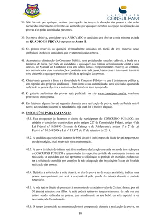 18
38. Não haverá, por qualquer motivo, prorrogação do tempo de duração das provas e não serão
fornecidas informações referentes ao conteúdo por qualquer membro da equipe da aplicação das
provas e/ou pelas autoridades presentes.
39. Na prova objetiva, considerar-se-á APROVADO o candidato que obtiver a nota mínima exigida
no QUADRO DE PROVAS expresso no Anexo II.
40. Os pontos relativos às questões eventualmente anuladas em razão de erro material serão
atribuídos a todos os candidatos que tiverem realizado a prova.
41. Acarretará a eliminação do Concurso Público, sem prejuízo das sanções cabíveis, a burla ou a
tentativa de burla, por parte do candidato, a quaisquer das normas definidas neste edital e seus
anexos, no Manual do Candidato e/ou em outros editais complementares relativos ao certame,
nos comunicados e/ou nas instruções constantes em cada prova, bem como o tratamento incorreto
e/ou descortês a qualquer pessoa envolvida na aplicação das provas.
42. Objetivando garantir a lisura e a idoneidade do Concurso Público – o que é de interesse público e,
em especial, dos próprios candidatos – bem como a sua autenticidade, será solicitado, quando da
aplicação da prova objetiva, a autenticação digital em local apropriado.
43. O gabarito preliminar das provas será publicado no site www.consulpam.com.br, conforme
previsto no cronograma.
44. Em hipótese alguma haverá segunda chamada para realização da prova, sendo atribuída nota 0
(zero) ao candidato ausente ou retardatário, seja qual for o motivo alegado.
45. INSCRIÇÕES PARA LACTANTES
45.1. Fica assegurado às lactantes o direito de participarem do CONCURSO PÚBLICO, nos
critérios e condições estabelecidos pelos artigos 227 da Constituição Federal, artigo 4º da
Lei Federal n.º 8.069/90 (Estatuto da Criança e do Adolescente), artigos 1º e 2º da Lei
Federal n.º 10.048/2000 e Lei nº 13.872, de 17 de setembro de 2019.
45.2. A candidata que seja mãe lactante de bebê de até 6 (seis) meses de idade deverá requerer, no
ato da inscrição, local reservado para amamentação.
45.3. A prova da idade do infante será feita mediante declaração anexada no ato de inscrição para
o CONCURSO PÚBLICO e apresentação da respectiva certidão de nascimento durante sua
realização. A candidata que não apresentar a solicitação no período de inscrição, poderá não
ter a solicitação atendida por questões de não adequação das instalações físicas do local de
realização das provas.
45.4. Deferida a solicitação, a mãe deverá, no dia da prova ou da etapa avaliatória, indicar uma
pessoa acompanhante que será a responsável pela guarda da criança durante o período
necessário.
45.5. A mãe terá o direito de proceder à amamentação a cada intervalo de 2 (duas) horas, por até
30 (trinta) minutos, por filho. A mãe poderá retirar-se, temporariamente, da sala em que
estiver sendo realizadas as provas, para atendimento ao seu bebê, em sala especial a ser
reservada pela Coordenação.
45.6. O tempo despendido na amamentação será compensado durante a realização da prova, em
 