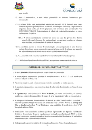 19
igual período.
45.7. Para a amamentação, o bebê deverá permanecer no ambiente determinado pela
Coordenação.
45.8. A criança deverá estar acompanhada somente de um maior de 18 (dezoito) anos, capaz,
responsável por sua guarda (familiar ou terceiro indicado pela candidata), e a permanência
temporária desse adulto, em local apropriado, será autorizada pela Coordenação deste
CONCURSO PÚBLICO. O acompanhante do infante não poderá utilizar celulares ou outros
equipamentos eletrônicos.
45.8.1. A pessoa acompanhante somente terá acesso ao local das provas até o horário
estabelecido para fechamento dos portões e ficará com a criança em sala reservada para
essa finalidade, próxima ao local de aplicação das provas.
45.9. A candidata, durante o período de amamentação, será acompanhada de uma fiscal do
Instituto Consulpam, sem a presença do responsável pela guarda da criança, que garantirá
que sua conduta esteja de acordo com os termos e condições deste edital.
45.10. A candidata nesta condição que não levar acompanhante não realizará as provas.
45.11. O Instituto Consulpam não disponibilizará acompanhante para a guarda de crianças.
1. A prova objetiva ocorrerá de acordo com o especificado no cronograma.
2. A prova objetiva compreenderá questões de múltipla escolha – A, B, C, D – de acordo com
conteúdo indicado no Anexo III.
3. Nas provas objetivas, serão válidas apenas as respostas assinaladas no cartão-resposta.
4. O quantitativo de questões e suas respectivas áreas de saber estão discriminados no Anexo II deste
edital.
5. A segunda etapa será constituída de Prova de Títulos, de caráter classificatório, de formação
acadêmica e concorrerão os candidatos de cargos do nível superior aprovados na prova objetiva.
6. A entrega dos documentos relativos à Prova de Títulos, de caráter classificatório, é facultativa. O
candidato que não entregar títulos não será eliminado deste Concurso Público. A entrega será
feita no dia, hora e local da Prova Objetiva de cada candidato, de acordo com o item 9, “d”,
do capítulo VI deste Edital.
7. Serão aceitos como documentos os títulos que forem representados por diplomas e certificados
definitivos de conclusão de curso expedidos por instituição reconhecida pelo MEC ou órgão
estadual competente, em papel timbrado, e deverão conter carimbo e identificação da instituição e
do responsável pela expedição do documento.
8. Serão pontuados, conforme critérios de pontuação definidos nos Anexo II deste Edital, até:
CAPÍTULO VI – DA PROVA OBJETIVA E TÍTULOS
 