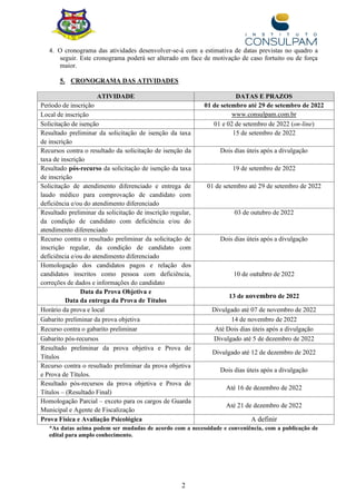 2
4. O cronograma das atividades desenvolver-se-á com a estimativa de datas previstas no quadro a
seguir. Este cronograma poderá ser alterado em face de motivação de caso fortuito ou de força
maior.
5. CRONOGRAMA DAS ATIVIDADES
ATIVIDADE DATAS E PRAZOS
Período de inscrição 01 de setembro até 29 de setembro de 2022
Local de inscrição www.consulpam.com.br
Solicitação de isenção 01 e 02 de setembro de 2022 (on-line)
Resultado preliminar da solicitação de isenção da taxa
de inscrição
15 de setembro de 2022
Recursos contra o resultado da solicitação de isenção da
taxa de inscrição
Dois dias úteis após a divulgação
Resultado pós-recurso da solicitação de isenção da taxa
de inscrição
19 de setembro de 2022
Solicitação de atendimento diferenciado e entrega de
laudo médico para comprovação de candidato com
deficiência e/ou do atendimento diferenciado
01 de setembro até 29 de setembro de 2022
Resultado preliminar da solicitação de inscrição regular,
da condição de candidato com deficiência e/ou do
atendimento diferenciado
03 de outubro de 2022
Recurso contra o resultado preliminar da solicitação de
inscrição regular, da condição de candidato com
deficiência e/ou do atendimento diferenciado
Dois dias úteis após a divulgação
Homologação dos candidatos pagos e relação dos
candidatos inscritos como pessoa com deficiência,
correções de dados e informações do candidato
10 de outubro de 2022
Data da Prova Objetiva e
Data da entrega da Prova de Títulos
13 de novembro de 2022
Horário da prova e local Divulgado até 07 de novembro de 2022
Gabarito preliminar da prova objetiva 14 de novembro de 2022
Recurso contra o gabarito preliminar Até Dois dias úteis após a divulgação
Gabarito pós-recursos Divulgado até 5 de dezembro de 2022
Resultado preliminar da prova objetiva e Prova de
Títulos
Divulgado até 12 de dezembro de 2022
Recurso contra o resultado preliminar da prova objetiva
e Prova de Títulos.
Dois dias úteis após a divulgação
Resultado pós-recursos da prova objetiva e Prova de
Títulos – (Resultado Final)
Até 16 de dezembro de 2022
Homologação Parcial – exceto para os cargos de Guarda
Municipal e Agente de Fiscalização
Até 21 de dezembro de 2022
Prova Física e Avaliação Psicológica A definir
*As datas acima podem ser mudadas de acordo com a necessidade e conveniência, com a publicação de
edital para amplo conhecimento.
 