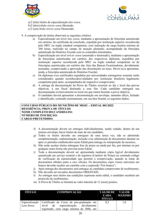 20
a) 2 (três) títulos de especialização lato sensu.
b)2 (dois) título stricto sensu Mestrado.
c) 2 (um) título stricto sensu Doutorado.
9. A comprovação de títulos observará os seguintes critérios:
a) Especialização em nível lato sensu, mediante a apresentação de fotocópia autenticada
em cartório, do certificado de conclusão, expedido por instituição superior reconhecida
pelo MEC ou órgão estadual competente, com indicação da carga horária mínima de
360 horas, realizado no campo de atuação pleiteado, acompanhado da fotocópia
autenticada do Histórico Escolar com os conteúdos ministrados;
b) Especialização em nível stricto sensu (mestrado e doutorado), mediante a apresentação
de fotocópias autenticadas em cartório, dos respectivos diplomas, expedidos por
instituição superior reconhecida pelo MEC ou órgão estadual competente ou de
fotocópias autenticadas em cartório das Atas das Bancas Examinadoras, devidamente
assinadas, comprovando a aprovação das dissertações ou teses. Dever-se-á apresentar,
ainda, a fotocópia autenticada do Histórico Escolar;
c) Os diplomas e/ou certificados expedidos por universidades estrangeiras somente serão
considerados quando reconhecidos/validados por instituição brasileira legalmente
competente para tanto, acompanhados do respectivo comprovante;
d) A entrega da documentação da Prova de Títulos ocorrerá no dia e local das provas
objetivas, a um fiscal destinado a esse fim. Cada candidato entregará sua
documentação exclusivamente no local em que estará fazendo a prova objetiva;
e) O candidato deverá apresentar a documentação em envelope, tamanho ofício, fechado
e identificado, contendo externamente, em sua face frontal, os seguintes dados:
CONCURSO PÚBLICO DO MUNICÍPIO DE MOJU – EDITAL 001/2022
REFERÊNCIA: PROVA DE TÍTULOS
NOME COMPLETO DO CANDIDATO:
NÚMERO DE INSCRIÇÃO:
CARGO PRETENDIDO:
f) A documentação deverá ser entregue individualmente, sendo vedado, dentro de um
mesmo envelope, haver títulos de mais de um candidato;
g) Todos os títulos deverão ser entregues de uma única vez, não se admitindo
complementação, suplementação, inclusão e/ou substituição de documentos durante ou
após os períodos estabelecidos neste Edital para entrega ou interposição de recursos;
h) Não serão aceitos títulos entregues fora do prazo ou ainda por fax, por internet ou por
qualquer outra forma não prevista neste Edital;
i) Toda a documentação deverá ser apresentada mediante cópia legível devidamente
autenticada em serviço notarial e de registros (Cartório de Notas) ou contendo código
de verificação da autenticidade que permita a comprovação, quando se tratar de
documentos obtidos junto a sites oficiais. Os documentos cujos versos estiverem em
branco deverão receber um carimbo com a expressão “Em branco”;
j) Após entrega dos documentos será entregue ao candidato comprovante de recebimento;
k) Não deverão ser enviados documentos ORIGINAIS;
l) Ao entregar seus títulos nas condições expressas neste edital, o candidato receberá um
protocolo de recebimento;
m) A Prova de Títulos se limitará ao valor máximo de 11 (onze) pontos;
TÍTULO COMPROVAÇÃO VALOR DE
CADA
TÍTULO
VALOR
MÁXIMO
Especialização
Lato Sensu
Certificado de Curso de pós-graduação em
nível de especialização, devidamente
registrado, com carga mínima de 360h, em
0,5 1,0
 
