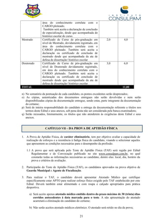 21
área do conhecimento correlata com o
CARGO pleiteado.
Também será aceita a declaração de conclusão
de especialização, desde que acompanhada do
histórico escolar do curso.
Mestrado Certificado de Curso de pós-graduação em
nível de Mestrado, devidamente registrado, em
área do conhecimento correlata com o
CARGO pleiteado. Também será aceita a
declaração ou certificado de conclusão de
mestrado desde que acompanhada da ata de
defesa de dissertação/ histórico escolar
2,0 4,0
Doutorado Certificado de Curso de pós-graduação em
nível de Doutorado devidamente registrado,
em área do conhecimento correlata com o
CARGO pleiteado. Também será aceita a
declaração ou certificado de conclusão de
mestrado desde que acompanhada da ata de
defesa de dissertação/ histórico escolar.
3,0 6,0
TOTAL 11,00
n) No somatório da pontuação de cada candidato, os pontos excedentes serão desprezados;
o) As cópias, autenticadas dos documentos entregues não serão devolvidas e nem serão
disponibilizadas cópias da documentação entregue, sendo estas, parte integrante da documentação
do certame;
p) Será de inteira responsabilidade do candidato a entrega da documentação referente a títulos nos
termos deste Edital e seus anexos, sob pena desta não ser considerada pela banca examinadora;
q) Serão recusados, liminarmente, os títulos que não atenderem às exigências deste Edital e seus
anexos.
CAPÍTULO VII – DA PROVA DE APTIDÃO FÍSICA
1. A Prova de Aptidão Física, de caráter eliminatório, tem por objetivo avaliar a capacidade de
realização de esforços e a resistência à fadiga física do candidato, visando a selecionar aqueles
que apresentem as condições necessárias para o desempenho da profissão.
1.1 A prova que será aplicada pelo Teste de Aptidão Física (TAF) será regida por Edital
Regulamentar e de Convocação publicado no site www.consulpam.com.br, no qual
constarão todas as informações necessárias ao candidato, dentre elas: local, dia, horário da
prova e critérios de avaliação.
2. Participarão do Teste de Aptidão Física (TAF), os candidatos aprovados na prova objetiva de
Guarda Municipal e Agente de Fiscalização.
3. Para realizar o TAF, o candidato deverá apresentar Atestado Médico que certifique
especificamente estar APTO para realizar esforço físico exigido pelo TAF estabelecido por este
Edital. Deverá também estar alimentado e com roupa e calçado apropriados para prática
desportiva.
a) Será aceito apenas atestado médico emitido dentro do prazo máximo de 30 (trinta) dias
corridos antecedentes à data marcada para o teste. A não apresentação do atestado
acarretará a eliminação do candidato do certame;
b) Não serão aceitos atestado médicos eletrônico. O atestado será retido no dia da prova;
 