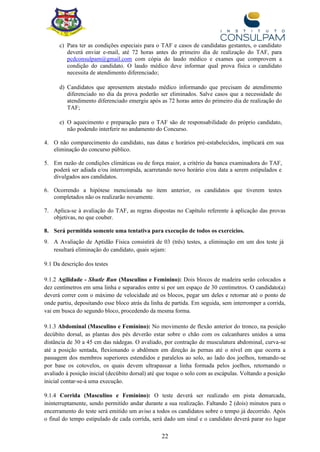 22
c) Para ter as condições especiais para o TAF e casos de candidatas gestantes, o candidato
deverá enviar e-mail, até 72 horas antes do primeiro dia de realização do TAF, para
pcdconsulpam@gmail.com com cópia do laudo médico e exames que comprovem a
condição do candidato. O laudo médico deve informar qual prova física o candidato
necessita de atendimento diferenciado;
d) Candidatos que apresentem atestado médico informando que precisam de atendimento
diferenciado no dia da prova poderão ser eliminados. Salve casos que a necessidade do
atendimento diferenciado emergiu após as 72 horas antes do primeiro dia de realização do
TAF;
e) O aquecimento e preparação para o TAF são de responsabilidade do próprio candidato,
não podendo interferir no andamento do Concurso.
4. O não comparecimento do candidato, nas datas e horários pré-estabelecidos, implicará em sua
eliminação do concurso público.
5. Em razão de condições climáticas ou de força maior, a critério da banca examinadora do TAF,
poderá ser adiada e/ou interrompida, acarretando novo horário e/ou data a serem estipulados e
divulgados aos candidatos.
6. Ocorrendo a hipótese mencionada no item anterior, os candidatos que tiverem testes
completados não os realizarão novamente.
7. Aplica-se à avaliação do TAF, as regras dispostas no Capítulo referente à aplicação das provas
objetivas, no que couber.
8. Será permitida somente uma tentativa para execução de todos os exercícios.
9. A Avaliação de Aptidão Física consistirá de 03 (três) testes, a eliminação em um dos teste já
resultará eliminação do candidato, quais sejam:
9.1 Da descrição dos testes
9.1.2 Agilidade - Shutle Run (Masculino e Feminino): Dois blocos de madeira serão colocados a
dez centímetros em uma linha e separados entre si por um espaço de 30 centímetros. O candidato(a)
deverá correr com o máximo de velocidade até os blocos, pegar um deles e retornar até o ponto de
onde partiu, depositando esse bloco atrás da linha de partida. Em seguida, sem interromper a corrida,
vai em busca do segundo bloco, procedendo da mesma forma.
9.1.3 Abdominal (Masculino e Feminino): No movimento de flexão anterior do tronco, na posição
decúbito dorsal, as plantas dos pés deverão estar sobre o chão com os calcanhares unidos a uma
distância de 30 a 45 cm das nádegas. O avaliado, por contração de musculatura abdominal, curva-se
até a posição sentada, flexionando o abdômen em direção às pernas até o nível em que ocorra a
passagem dos membros superiores estendidos e paralelos ao solo, ao lado dos joelhos, tomando-se
por base os cotovelos, os quais devem ultrapassar a linha formada pelos joelhos, retornando o
avaliado à posição inicial (decúbito dorsal) até que toque o solo com as escápulas. Voltando a posição
inicial contar-se-á uma execução.
9.1.4 Corrida (Masculino e Feminino): O teste deverá ser realizado em pista demarcada,
ininterruptamente, sendo permitido andar durante a sua realização. Faltando 2 (dois) minutos para o
encerramento do teste será emitido um aviso a todos os candidatos sobre o tempo já decorrido. Após
o final do tempo estipulado de cada corrida, será dado um sinal e o candidato deverá parar no lugar
 