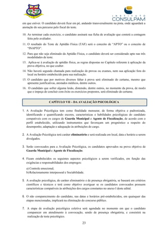 23
em que estiver. O candidato deverá ficar em pé, andando transversalmente na pista, onde aguardará a
anotação do seu percurso pelo fiscal do teste.
10. Ao terminar cada exercício, o candidato assinará sua ficha de avaliação que conterá a contagem
feita pelo avaliador.
11. O resultado do Teste de Aptidão Física (TAF) será o conceito de “APTO” ou o conceito de
“INAPTO”.
12. Para que não seja eliminado da Aptidão Física, o candidato deverá ser considerado apto nas três
modalidades de teste.
13. Aplica-se à avaliação de aptidão física, as regras dispostas no Capítulo referente à aplicação da
prova objetiva, no que couber.
14. Não haverá segunda chamada para realização de provas ou exames, nem sua aplicação fora do
local ou horário estabelecido para sua realização.
15. O candidato que por motivos diversos faltar à prova será eliminado do certame, mesmo que
apresente justificativas, atestados médicos, dentre outros.
16. O candidato que sofrer alguma lesão, distensão, dentre outros, no momento da prova, de modo
que o impeça de concluir com êxito os exercícios propostos, será eliminado do certame.
CAPÍTULO VII – DA AVALIAÇÃO PSICOLÓGICA
1. A Avaliação Psicológica tem como finalidade mensurar, de forma objetiva e padronizada,
identificando e quantificando escores, características e habilidades psicológicas do candidato
compatíveis com os cargos de Guarda Municipal e Agente de Fiscalização, de acordo com o
perfil estabelecido, utilizando instrumentos que favoreçam um prognóstico a respeito do
desempenho, adaptação e adequação às atribuições do cargo.
2. A Avaliação Psicológica terá caráter eliminatório e será realizada em local, data e horário a serem
divulgados.
3. Serão convocados para a Avaliação Psicológica, os candidatos aprovados na prova objetiva de
Guarda Municipal e Agente de Fiscalização.
4. Ficam estabelecidos os seguintes aspectos psicológicos a serem verificados, em função das
exigências e responsabilidades dos empregos:
a) Controle emocional;
b) Relacionamento interpessoal e Sociabilidade.
5. A avaliação psicológica, de caráter eliminatório e de presença obrigatória, se baseará em critérios
científicos e técnicos e terá como objetivo averiguar se os candidatos convocados possuem
características compatíveis às atribuições dos cargos constantes no anexo I deste edital.
6. O não comparecimento do candidato, nas datas e horários pré-estabelecidos, em quaisquer das
etapas mencionadas, implicará na eliminação do concurso público.
7. A etapa de avaliação psicológica coletiva será agendada no momento em que o candidato
comparecer em atendimento à convocação, sendo de presença obrigatória, e consistirá na
realização de teste psicológico.
 