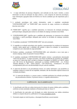 24
8. A etapa individual, de presença obrigatória, será realizada em dia, local e horário, a serem
informados na data da realização da etapa coletiva, e será composta de entrevista psicológica,
cujas informações agregarão dados de histórico de vida do candidato que são importantes para a
análise.
9. A avaliação psicológica terá caráter eliminatório, sendo o candidato considerado
“CONTRAINDICADO” ou “INDICADO” para exercício do cargo, conforme as atribuições
descritas neste edital.
10. “INDICADO”: significa que o candidato apresentou, no transcurso da avaliação psicológica,
perfil psicológico adequado para realizar as atividades do emprego constantes neste Edital.
11. “CONTRAINDICADO”: significa que o candidato não apresentou, no transcurso da avaliação
psicológica, o perfil psicológico adequado para realizar as atividades do emprego constantes
neste Edital.
12. O candidato considerado “CONTRAINDICADO” não será contratado.
13. A inaptidão na avaliação psicológica não significa a pressuposição da existência de transtornos
mentais, indica apenas que o candidato não atendeu à época da avaliação, às características
compatíveis com a descrição do cargo pretendido.
14. Nenhum candidato, considerado CONTRAINDICADO, será submetido a novo teste para o
mesmo emprego, dentro do presente Concurso Público.
15. O candidato considerado CONTRAINDICADO poderá solicitar o procedimento denominado
“entrevista devolutiva”, se julgar necessário, com firma reconhecida da assinatura do candidato,
no prazo de 2 (dois) dias úteis, enviado ao Instituto Consulpam via SEDEX ou CARTA, ambos
com AR (Aviso de Recebimento), endereçado ao Instituto CONSULPAM – Av. Evilásio
Almeida Miranda, nº 280 – Edson Queiroz - CEP 60.834-522 – Fortaleza/CE. Os custos
correspondentes pelo envio da documentação são por conta do candidato.
16. A entrevista devolutiva é um procedimento técnico, de caráter informativo, que possibilita ao
candidato conhecer as razões de sua inaptidão, entretanto, não são discutidos aspectos técnicos da
avaliação psicológica.
16.1 A entrevista devolutiva e o recurso contra o resultado preliminar da avaliação psicológica
são procedimentos distintos. O primeiro técnico e o segundo administrativo.
CAPÍTULO IX – DA CLASSIFICAÇÃO
1. A classificação será feita em ordem decrescente do número de pontos obtidos pelos candidatos,
conforme as notas calculadas mediante as fórmulas previstas no Anexo V.
2. A classificação dos aprovados será divulgada em ordem decrescente nas médias aritméticas
obtidas no conjunto das provas, publicada no site www.consulpam.com.br.
3. Ocorrendo empate no total de pontos, o desempate beneficiará, sucessivamente:
 