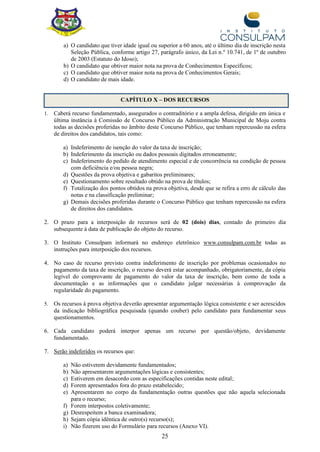 25
a) O candidato que tiver idade igual ou superior a 60 anos, até o último dia de inscrição nesta
Seleção Pública, conforme artigo 27, parágrafo único, da Lei n.º 10.741, de 1º de outubro
de 2003 (Estatuto do Idoso);
b) O candidato que obtiver maior nota na prova de Conhecimentos Específicos;
c) O candidato que obtiver maior nota na prova de Conhecimentos Gerais;
d) O candidato de mais idade.
CAPÍTULO X – DOS RECURSOS
1. Caberá recurso fundamentado, assegurados o contraditório e a ampla defesa, dirigido em única e
última instância à Comissão de Concurso Público da Administração Municipal de Moju contra
todas as decisões proferidas no âmbito deste Concurso Público, que tenham repercussão na esfera
de direitos dos candidatos, tais como:
a) Indeferimento de isenção do valor da taxa de inscrição;
b) Indeferimento da inscrição ou dados pessoais digitados erroneamente;
c) Indeferimento do pedido de atendimento especial e de concorrência na condição de pessoa
com deficiência e/ou pessoa negra;
d) Questões da prova objetiva e gabaritos preliminares;
e) Questionamento sobre resultado obtido na prova de títulos;
f) Totalização dos pontos obtidos na prova objetiva, desde que se refira a erro de cálculo das
notas e na classificação preliminar;
g) Demais decisões proferidas durante o Concurso Público que tenham repercussão na esfera
de direitos dos candidatos.
2. O prazo para a interposição de recursos será de 02 (dois) dias, contado do primeiro dia
subsequente à data de publicação do objeto do recurso.
3. O Instituto Consulpam informará no endereço eletrônico www.consulpam.com.br todas as
instruções para interposição dos recursos.
4. No caso de recurso previsto contra indeferimento de inscrição por problemas ocasionados no
pagamento da taxa de inscrição, o recurso deverá estar acompanhado, obrigatoriamente, da cópia
legível do comprovante de pagamento do valor da taxa de inscrição, bem como de toda a
documentação e as informações que o candidato julgar necessárias à comprovação da
regularidade do pagamento.
5. Os recursos à prova objetiva deverão apresentar argumentação lógica consistente e ser acrescidos
da indicação bibliográfica pesquisada (quando couber) pelo candidato para fundamentar seus
questionamentos.
6. Cada candidato poderá interpor apenas um recurso por questão/objeto, devidamente
fundamentado.
7. Serão indeferidos os recursos que:
a) Não estiverem devidamente fundamentados;
b) Não apresentarem argumentações lógicas e consistentes;
c) Estiverem em desacordo com as especificações contidas neste edital;
d) Forem apresentados fora do prazo estabelecido;
e) Apresentarem no corpo da fundamentação outras questões que não aquela selecionada
para o recurso;
f) Forem interpostos coletivamente;
g) Desrespeitem a banca examinadora;
h) Sejam cópia idêntica de outro(s) recurso(s);
i) Não fizerem uso do Formulário para recursos (Anexo VI).
 