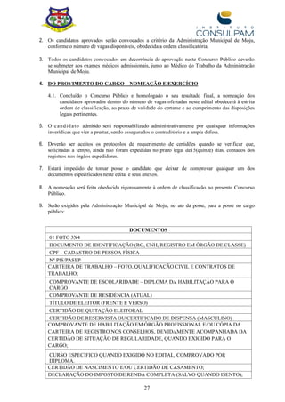 27
2. Os candidatos aprovados serão convocados a critério da Administração Municipal de Moju,
conforme o número de vagas disponíveis, obedecida a ordem classificatória.
3. Todos os candidatos convocados em decorrência de aprovação neste Concurso Público deverão
se submeter aos exames médicos admissionais, junto ao Médico do Trabalho da Administração
Municipal de Moju.
4. DO PROVIMENTO DO CARGO – NOMEAÇÃO E EXERCÍCIO
4.1. Concluído o Concurso Público e homologado o seu resultado final, a nomeação dos
candidatos aprovados dentro do número de vagas ofertadas neste edital obedecerá à estrita
ordem de classificação, ao prazo de validade do certame e ao cumprimento das disposições
legais pertinentes.
5. O candidato admitido será responsabilizado administrativamente por quaisquer informações
inverídicas que vier a prestar, sendo assegurados o contraditório e a ampla defesa.
6. Deverão ser aceitos os protocolos de requerimento de certidões quando se verificar que,
solicitadas a tempo, ainda não foram expedidas no prazo legal de15(quinze) dias, contados dos
registros nos órgãos expedidores.
7. Estará impedido de tomar posse o candidato que deixar de comprovar qualquer um dos
documentos especificados neste edital e seus anexos.
8. A nomeação será feita obedecida rigorosamente à ordem de classificação no presente Concurso
Público.
9. Serão exigidos pela Administração Municipal de Moju, no ato da posse, para a posse no cargo
público:
DOCUMENTOS
01 FOTO 3X4
DOCUMENTO DE IDENTIFICAÇÃO (RG, CNH, REGISTRO EM ÓRGÃO DE CLASSE)
CPF – CADASTRO DE PESSOA FÍSICA
Nº PIS/PASEP
CARTEIRA DE TRABALHO – FOTO, QUALIFICAÇÃO CIVIL E CONTRATOS DE
TRABALHO;
COMPROVANTE DE ESCOLARIDADE – DIPLOMA DA HABILITAÇÃO PARA O
CARGO
COMPROVANTE DE RESIDÊNCIA (ATUAL)
TÍTULO DE ELEITOR (FRENTE E VERSO)
CERTIDÃO DE QUITAÇÃO ELEITORAL
CERTIDÃO DE RESERVISTA OU CERTIFICADO DE DISPENSA (MASCULINO)
COMPROVANTE DE HABILITAÇÃO EM ÓRGÃO PROFISSIONAL E/OU CÓPIA DA
CARTEIRA DE REGISTRO NOS CONSELHOS, DEVIDAMENTE ACOMPANHADA DA
CERTIDÃO DE SITUAÇÃO DE REGULARIDADE, QUANDO EXIGIDO PARA O
CARGO;
CURSO ESPECÍFICO QUANDO EXIGIDO NO EDITAL, COMPROVADO POR
DIPLOMA.
CERTIDÃO DE NASCIMENTO E/OU CERTIDÃO DE CASAMENTO;
DECLARAÇÃO DO IMPOSTO DE RENDA COMPLETA (SALVO QUANDO ISENTO);
 