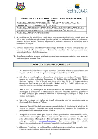 28
FORMULÁRIOS FORNECIDOS PELO DEPARTAMENTO DE GESTÃO DE
PESSOAS
DECLARAÇÃO DE RESPONSABILIDADE – NEGATIVA DE CUMULAÇÃO DE
CARGOS, ART. 37, DA CONSTITUIÇÃO FEDERAL
DECLARAÇÃO DE TER SOFRIDO OU NÃO, NO EXERCÍCIO DE FUNÇÃO PÚBLICA,
PENALIDADES DISCIPLINARES, CONFORME LEGISLAÇÃO APLICÁVEL
DECLARAÇÃO DE DEPENDENTES IRRF
10. O candidato que for admitido na condição de pessoa com deficiência não poderá arguir ou
utilizar essa condição para pleitear ou justificar pedido de readaptação/reabilitação profissional,
alteração de carga horária, alteração de jornada de trabalho e limitação de atribuições para o
desempenho da função.
11. Entrando em exercício o candidato aprovado nas vagas destinadas às pessoas com deficiência terá
garantida a devida adaptação dos cursos de formação ofertados e do estágio probatório a ser
cumprido, conforme a deficiência apurada.
12. O candidato se obriga a manter atualizado seu endereço para correspondência, junto ao órgão
realizador, após o resultado final.
CAPÍTULO XIV – DAS DISPOSIÇÕES FINAIS
1. A Administração Municipal de Moju e o Instituto Consulpam eximem-se das despesas com
viagens e estadia dos candidatos para prestar as provas deste Concurso Público.
2. Até a data da homologação, as informações e orientações a respeito deste Concurso Público
poderão ser obtidas no Instituto Consulpam, Av. Evilásio Almeida Miranda, 280 – Edson
Queiroz, Fortaleza - CE, no horário das 8h às 12h e das 13h às 17h (exceto sábados,
domingos e feriados), ou pelo telefone (85)3224-9369 e (85)99957-9369 (WhatsApp), ou,
ainda, no endereço eletrônico www.consulpam.com.br.
3. Após a data de homologação do Concurso Público, os candidatos deverão consultar
informações e avisos sobre as admissões dos candidatos aprovados dentro do quantitativo
de vagas oferecido pelo endereço eletrônico da Administração Municipal de Moju e do
Instituto Consulpam.
4. Não serão prestadas, por telefone ou e-mail, informações relativas a resultado, nota ou
classificação deste Concurso Público.
5. A eventual disponibilização de atos nos endereços eletrônicos da Administração Municipal de
Moju e do Instituto Consulpam não isenta o candidato da obrigação de acompanhar as
publicações oficiais sobre este Concurso Público.
6. Incorporar-se-ão a este edital, para todos os efeitos, quaisquer atos complementares, avisos,
comunicados e convocações relativos a este Concurso Público, que vierem a ser publicados
pela Administração Municipal de Moju divulgados por meio do Diário Oficial ou no
endereço eletrônico www.consulpam.com.br bem como no site oficial:
https://www.agrolandia.sc.gov.br/concursos/index/index/codMapaItem/54091
7. O Instituto Consulpam e a Prefeitura Municipal não emitirão certificado de aprovação neste
Concurso Público, valendo também, como tal, as publicações oficiais.
 