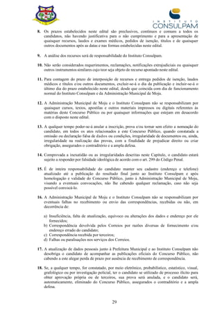 29
8. Os prazos estabelecidos neste edital são preclusivos, contínuos e comuns a todos os
candidatos, não havendo justificativa para o não cumprimento e para a apresentação de
quaisquer recursos, laudos e exames médicos, pedidos de isenção, títulos e de quaisquer
outros documentos após as datas e nas formas estabelecidas neste edital.
9. A análise dos recursos será de responsabilidade do Instituto Consulpam.
10. Não serão considerados requerimentos, reclamações, notificações extrajudiciais ou quaisquer
outros instrumentos similares cujo teor seja objeto de recurso apontado neste edital.
11. Para contagem do prazo de interposição de recursos e entrega pedidos de isenção, laudos
médicos e títulos e/ou outros documentos, excluir-se-á o dia da publicação e incluir-se-á o
último dia do prazo estabelecido neste edital, desde que coincida com dia de funcionamento
normal do Instituto Consulpam e da Administração Municipal de Moju.
12. A Administração Municipal de Moju e o Instituto Consulpam não se responsabilizam por
quaisquer cursos, textos, apostilas e outros materiais impressos ou digitais referentes às
matérias deste Concurso Público ou por quaisquer informações que estejam em desacordo
com o disposto neste edital.
13. A qualquer tempo poder-se-á anular a inscrição, prova e/ou tornar sem efeito a nomeação do
candidato, em todos os atos relacionados a este Concurso Público, quando constatada a
omissão ou declaração falsa de dados ou condições, irregularidade de documentos ou, ainda,
irregularidade na realização das provas, com a finalidade de prejudicar direito ou criar
obrigação, assegurados o contraditório e a ampla defesa.
14. Comprovada a inexatidão ou as irregularidades descritas neste Capítulo, o candidato estará
sujeito a responder por falsidade ideológica de acordo com o art. 299 do Código Penal.
15. É de inteira responsabilidade do candidato manter seu cadastro (endereço e telefone)
atualizado até a publicação do resultado final junto ao Instituto Consulpam e após
homologação e validade do Concurso Público, junto à Administração Municipal de Moju,
visando a eventuais convocações, não lhe cabendo qualquer reclamação, caso não seja
possível convocá-lo.
16. A Administração Municipal de Moju e o Instituto Consulpam não se responsabilizam por
eventuais falhas no recebimento ou envio das correspondências, recebidas ou não, em
decorrência de:
a) Insuficiência, falta de atualização, equívoco ou alterações dos dados e endereço por ele
fornecidos;
b) Correspondência devolvida pelos Correios por razões diversas de fornecimento e/ou
endereço errado do candidato;
c) Correspondência recebida por terceiros;
d) Falhas ou paralisações nos serviços dos Correios.
17. A atualização de dados pessoais junto à Prefeitura Municipal e ao Instituto Consulpam não
desobriga o candidato de acompanhar as publicações oficiais do Concurso Público, não
cabendo a este alegar perda de prazo por ausência de recebimento de correspondência.
18. Se, a qualquer tempo, for constatado, por meio eletrônico, probabilístico, estatístico, visual,
grafológico ou por investigação policial, ter o candidato se utilizado de processo ilícito para
obter aprovação própria ou de terceiros, sua prova será anulada, e o candidato será,
automaticamente, eliminado do Concurso Público, assegurados o contraditório e a ampla
defesa.
 