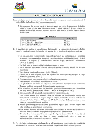 3
CAPÍTULO II - DAS INSCRIÇÕES
1. As inscrições estarão abertas no período de acordo com o cronograma das atividades, disponível
neste edital e atualizado no site www.consulpam.com.br.
1.2. O pagamento da taxa de inscrição somente poderá por meio de pagamento de boleto
bancário gerado no site www.consulpam.com.br. O boleto poderá ser gerado somente no
período de inscrições. Não será realizada inscrição, nem emissão de boleto fora do período
de inscrições.
INSCRIÇÕES
NÍVEL VALOR
NÍVEL SUPERIOR R$ 30,12
NÍVEL MÉDIO E TÉCNICO R$ 22,77
NÍVEL FUNDAMENTAL R$ 18,35
2. O candidato, ao realizar o preenchimento da inscrição e o pagamento do respectivo boleto
bancário, estará tacitamente declarando, sob as penas da Lei, satisfazer às seguintes condições:
a) Ser brasileiro, nato ou naturalizado, ou cidadão português que tenha adquirido a igualdade
de direitos e obrigações civis, bem como o gozo dos direitos políticos (Decreto n.º 70.436,
de 18/04/72, e artigo 12, §1º, da Constituição Federal – artigo 3º da Emenda Constitucional
n.º 19, de 04/06/98);
b) Ter idade igual ou superior a 18 (dezoito) anos no ato da posse;
c) Ter a situação regularizada com as obrigações perante o serviço militar, se do sexo
masculino;
d) Ter a situação regularizada perante a Justiça Eleitoral;
e) Possuir, até a data da posse, todos os requisitos de habilitação exigidos para o cargo
pretendido, conforme Anexo I;
f) Conhecer, atender e aceitar as condições estabelecidas neste edital;
g) Estar em pleno gozo dos seus direitos políticos e civis;
h) Ter aptidão física e mental e não ser pessoa com deficiência incompatível com o exercício
do cargo, mediante confirmação de exame médico admissional;
i) Não ter sofrido, no exercício da função pública, penalidade incompatível com a investidura
em cargo público, prevista na Lei Federal n.º 8.429, de 02 de junho de 1992;
j) Não ser, nem ter sido condenado judicialmente por prática criminosa;
k) Não possuir vínculo com qualquer órgão ou entidade da Administração Pública que
impossibilite acumulação de cargos, cargos e funções, ressalvados os casos contidos nas
alíneas “a”, “b” e “c”, inc. XVI, do art. 37, da Constituição Federal, inclusive no que
concerne à compatibilidade de horários;
l) Não ser aposentado por invalidez ou ter aposentadoria especial para o mesmo cargo, e nem
estar em idade de aposentadoria compulsória;
m) Não ter sido demitido por ato de improbidade ou exonerado “a bem do serviço público”,
mediante decisão transitada em julgado em qualquer esfera governamental.
n) No ato da posse, o candidato ao cargo de Agente Comunitário de Saúde deverá
comprovar que reside na área e micro área/localidade para a qual se
inscreveu na data da publicação do Edital do Concurso.
3. As exigências contidas neste edital deverão ser obrigatoriamente comprovadas por ocasião da
apresentação do candidato convocado para assumir o cargo público para o qual foi aprovado.
 