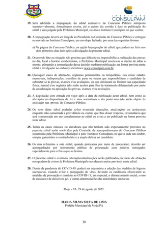 30
19. Será admitida a impugnação do edital normativo do Concurso Público interposta
impreterivelmente, formalmente escrita, até o quinto dia corrido à data de publicação do
edital e será julgada pela Prefeitura Municipal, ouvido o Instituto Consulpam no que couber.
20. A impugnação deverá ser dirigida ao Presidente da Comissão do Concurso Público e entregue
ou enviada ao Instituto Consulpam, em envelope fechado, por uma das seguintes formas:
a) Na página do Concurso Público, na opção Impugnação do edital, que poderá ser feita nos
dois primeiros dias úteis após a divulgação do presente edital.
21. Ocorrendo fato ou situação não prevista que dificulte ou impossibilite a realização das provas
no dia, local e horário estabelecidos, a Prefeitura Municipal reserva-se o direito de adiar o
evento, efetuando a comunicação dessa decisão mediante publicação, na forma prevista neste
edital e divulgação no endereço eletrônico www.consulpam.com.br.
22. Quaisquer casos de alterações orgânicas permanentes ou temporárias, tais como estados
menstruais, indisposições, trabalhos de parto ou outros que impossibilitem o candidato de
submeter-se às provas, exames e/ou avaliações, ou que diminuam ou limitem sua capacidade
física, mental e/ou orgânica não serão aceitos para fins de tratamento diferenciado por parte
da coordenação na aplicação das provas, exames e/ou avaliações.
23. A Legislação com entrada em vigor após a data de publicação deste edital, bem como as
alterações em dispositivos de lei e atos normativos a ela posteriores não serão objeto de
avaliação nas provas do Concurso Público.
24. Os itens deste edital poderão sofrer eventuais alterações, atualizações ou acréscimos
enquanto não consumada a providência ou evento que lhes disser respeito, circunstância que
será comunicada em ato complementar ao edital ou aviso a ser publicado na forma prevista
neste edital.
25. Todos os casos omissos ou duvidosos que não tenham sido expressamente previstos no
presente edital serão resolvidos pela Comissão de acompanhamento do Concurso Público
constituída pela Prefeitura Municipal e pelo Instituto Consulpam, no que a cada um couber,
sempre garantidos o contraditório e a ampla defesa ao candidato.
26. Os atos referentes a este edital, quando praticados por meio de procurador, deverão ser
acompanhados por instrumento público de procuração com poderes outorgados
especialmente para o fim a que se destina.
27. O presente edital e eventuais alterações/atualizações serão publicados por meio da afixação
nos quadros de avisos da Prefeitura Municipal e nos demais meios previstos neste edital.
28. Diante da pandemia do COVID-19, poderá ser necessária a adoção das medidas de higiene
necessárias, visando evitar a propagação do vírus, devendo os candidatos observarem as
medidas de prevenção e combate ao COVID-19, em especial, o distanciamento social, o uso
de máscara e de álcool em gel, e outras determinações das autoridades sanitárias.
Moju - PA, 29 de agosto de 2022.
MARIA NILMA SILVA DE LIMA
Prefeita Municipal de Moju/PA
MARIA NILMA SILVA
DE
LIMA:24951536234
Assinado de forma digital
por MARIA NILMA SILVA
DE LIMA:24951536234
 