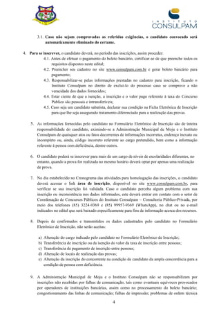 4
3.1. Caso não sejam comprovadas as referidas exigências, o candidato convocado será
automaticamente eliminado do certame.
4. Para se inscrever, o candidato deverá, no período das inscrições, assim proceder:
4.1. Antes de efetuar o pagamento do boleto bancário, certificar-se de que preenche todos os
requisitos dispostos neste edital;
4.2. Preencher seu cadastro no site www.consulpam.com.br e gerar boleto bancário para
pagamento;
4.3. Responsabilizar-se pelas informações prestadas no cadastro para inscrição, ficando o
Instituto Consulpam no direito de excluí-lo do processo caso se comprove a não
veracidade dos dados fornecidos;
4.4. Estar ciente de que a isenção, a inscrição e o valor pago referente à taxa do Concurso
Público são pessoais e intransferíveis;
4.5. Caso seja um candidato sabatista, declarar sua condição na Ficha Eletrônica de Inscrição
para que lhe seja assegurado tratamento diferenciado para a realização das provas.
5. As informações fornecidas pelo candidato no Formulário Eletrônico de Inscrição são de inteira
responsabilidade do candidato, eximindo-se a Administração Municipal de Moju e o Instituto
Consulpam de quaisquer atos ou fatos decorrentes de informações incorretas, endereço inexato ou
incompleto ou, ainda, código incorreto referente ao cargo pretendido, bem como a informação
referente à pessoa com deficiência, dentre outros.
6. O candidato poderá se inscrever para mais de um cargo de níveis de escolaridades diferentes, no
entanto, quando a prova for realizada no mesmo horário deverá optar por apenas uma realização
de prova.
7. No dia estabelecido no Cronograma das atividades para homologação das inscrições, o candidato
deverá acessar o link área de inscrição, disponível no site www.consulpam.com.br, para
verificar se sua inscrição foi validada. Caso o candidato perceba algum problema com sua
inscrição ou inconsistência nos dados informados, este deverá entrar em contato com o setor de
Coordenação de Concursos Públicos do Instituto Consulpam – Consultoria Público-Privada, por
meio dos telefones (85) 3224-9369 e (85) 99957-9369 (WhatsApp), no chat ou no e-mail
indicados no edital que será baixado especificamente para fins de informação acerca dos recursos.
8. Depois de confirmados e transmitidos os dados cadastrados pelo candidato no Formulário
Eletrônico de Inscrição, não serão aceitas:
a) Alteração do cargo indicado pelo candidato no Formulário Eletrônico de Inscrição;
b) Transferência de inscrição ou da isenção do valor da taxa de inscrição entre pessoas;
c) Transferência de pagamento de inscrição entre pessoas;
d) Alteração de locais de realização das provas;
e) Alteração da inscrição do concorrente na condição de candidato da ampla concorrência para a
condição de pessoa com deficiência.
9. A Administração Municipal de Moju e o Instituto Consulpam não se responsabilizam por
inscrições não recebidas por falhas de comunicação, tais como eventuais equívocos provocados
por operadores de instituições bancárias, assim como no processamento do boleto bancário;
congestionamento das linhas de comunicação; falhas de impressão; problemas de ordem técnica
 