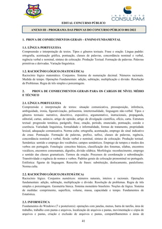 41
EDITAL CONCURSO PÚBLICO
ANEXO III - PROGRAMA DAS PROVAS DO CONCURSO PÚBLICO 001/2022
1. PROVA DE CONHECIMENTOS GERAIS – ENSINO FUNDAMENTAL
1.1. LÍNGUA PORTUGUESA
Compreensão e interpretação de textos. Tipos e gêneros textuais. Frase e oração. Língua padrão:
ortografia, acentuação gráfica, pontuação, classes de palavras, concordância nominal e verbal,
regência verbal e nominal, sintaxe de colocação. Produção Textual. Formação de palavras. Palavras
primitivas e derivadas. Variação linguística.
1.2. RACIOCÍNIO LÓGICO (MATEMÁTICA)
Raciocínio lógico matemático. Conjuntos. Sistema de numeração decimal. Números racionais.
Medida de tempo. Operações Fundamentais: adição, subtração, multiplicação e divisão. Resolução
de Problemas. Regra de três simples e porcentagem.
2. PROVA DE CONHECIMENTOS GERAIS PARA OS CARGOS DE NÍVEL MÉDIO
E TÉCNICO
2.1. LÍNGUA PORTUGUESA
Compreensão e interpretação de textos: situação comunicativa, pressuposição, inferência,
ambiguidade, ironia, figurativização, polissemia, intertextualidade, linguagem não-verbal. Tipos e
gêneros textuais: narrativo, descritivo, expositivo, argumentativo, instrucionais, propaganda,
editorial, cartaz, anúncio, artigo de opinião, artigo de divulgação científica, ofício, carta. Estrutura
textual: progressão temática, parágrafo, frase, oração, período, enunciado, pontuação, coesão e
coerência. Variedade linguística, formalidade e informalidade, formas de tratamento, propriedade
lexical, adequação comunicativa. Norma culta: ortografia, acentuação, emprego do sinal indicativo
de crase. Pontuação. Formação de palavras, prefixo, sufixo, classes de palavras, regência,
concordância nominal e verbal, flexão verbal e nominal, sintaxe de colocação. Produção textual.
Semântica: sentido e emprego dos vocábulos; campos semânticos. Emprego de tempos e modos dos
verbos em português. Fonologia: conceitos básicos, classificação dos fonemas, sílabas, encontros
vocálicos, encontros consonantais, dígrafos, divisão silábica. Morfologia: reconhecimento, emprego
e sentido das classes gramaticais. Termos da oração. Processos de coordenação e subordinação.
Transitividade e regência de nomes e verbos. Padrões gerais de colocação pronominal no português.
Estilística: figuras de linguagem. Reescrita de frases: substituição, deslocamento, paralelismo.
Norma culta.
2.2. RACIOCÍNIO LÓGICO (MATEMÁTICA)
Raciocínio lógico. Conjuntos numéricos: números naturais, inteiros e racionais. Operações
fundamentais: adição, subtração, multiplicação e divisão. Resolução de problemas. Regra de três
simples e porcentagem. Geometria básica. Sistema monetário brasileiro. Noções de lógica. Sistema
de medidas: comprimento, superfície, volume, massa, capacidade e tempo. Fundamentos de
Estatística.
2.3. INFORMÁTICA
Fundamentos do Windows (7 e posteriores): operações com janelas, menus, barra de tarefas, área de
trabalho, trabalho com pastas e arquivos, localização de arquivos e pastas, movimentação e cópia de
arquivos e pastas, criação e exclusão de arquivos e pastas, compartilhamentos e áreas de
 