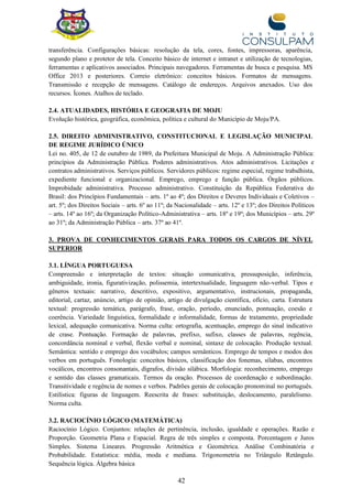 42
transferência. Configurações básicas: resolução da tela, cores, fontes, impressoras, aparência,
segundo plano e protetor de tela. Conceito básico de internet e intranet e utilização de tecnologias,
ferramentas e aplicativos associados. Principais navegadores. Ferramentas de busca e pesquisa. MS
Office 2013 e posteriores. Correio eletrônico: conceitos básicos. Formatos de mensagens.
Transmissão e recepção de mensagens. Catálogo de endereços. Arquivos anexados. Uso dos
recursos. Ícones. Atalhos de teclado.
2.4. ATUALIDADES, HISTÓRIA E GEOGRAFIA DE MOJU
Evolução histórica, geográfica, econômica, política e cultural do Município de Moju/PA.
2.5. DIREITO ADMINISTRATIVO, CONSTITUCIONAL E LEGISLAÇÃO MUNICIPAL
DE REGIME JURÍDICO ÚNICO
Lei no. 405, de 12 de outubro de 1989, da Prefeitura Municipal de Moju. A Administração Pública:
princípios da Administração Pública. Poderes administrativos. Atos administrativos. Licitações e
contratos administrativos. Serviços públicos. Servidores públicos: regime especial, regime trabalhista,
expediente funcional e organizacional. Emprego, emprego e função pública. Órgãos públicos.
Improbidade administrativa. Processo administrativo. Constituição da República Federativa do
Brasil: dos Princípios Fundamentais – arts. 1º ao 4º; dos Direitos e Deveres Individuais e Coletivos –
art. 5º; dos Direitos Sociais – arts. 6º ao 11º; da Nacionalidade – arts. 12º e 13º; dos Direitos Políticos
– arts. 14º ao 16º; da Organização Político-Administrativa – arts. 18º e 19º; dos Municípios – arts. 29º
ao 31º; da Administração Pública – arts. 37º ao 41º.
3. PROVA DE CONHECIMENTOS GERAIS PARA TODOS OS CARGOS DE NÍVEL
SUPERIOR
3.1. LÍNGUA PORTUGUESA
Compreensão e interpretação de textos: situação comunicativa, pressuposição, inferência,
ambiguidade, ironia, figurativização, polissemia, intertextualidade, linguagem não-verbal. Tipos e
gêneros textuais: narrativo, descritivo, expositivo, argumentativo, instrucionais, propaganda,
editorial, cartaz, anúncio, artigo de opinião, artigo de divulgação científica, ofício, carta. Estrutura
textual: progressão temática, parágrafo, frase, oração, período, enunciado, pontuação, coesão e
coerência. Variedade linguística, formalidade e informalidade, formas de tratamento, propriedade
lexical, adequação comunicativa. Norma culta: ortografia, acentuação, emprego do sinal indicativo
de crase. Pontuação. Formação de palavras, prefixo, sufixo, classes de palavras, regência,
concordância nominal e verbal, flexão verbal e nominal, sintaxe de colocação. Produção textual.
Semântica: sentido e emprego dos vocábulos; campos semânticos. Emprego de tempos e modos dos
verbos em português. Fonologia: conceitos básicos, classificação dos fonemas, sílabas, encontros
vocálicos, encontros consonantais, dígrafos, divisão silábica. Morfologia: reconhecimento, emprego
e sentido das classes gramaticais. Termos da oração. Processos de coordenação e subordinação.
Transitividade e regência de nomes e verbos. Padrões gerais de colocação pronominal no português.
Estilística: figuras de linguagem. Reescrita de frases: substituição, deslocamento, paralelismo.
Norma culta.
3.2. RACIOCÍNIO LÓGICO (MATEMÁTICA)
Raciocínio Lógico. Conjuntos: relações de pertinência, inclusão, igualdade e operações. Razão e
Proporção. Geometria Plana e Espacial. Regra de três simples e composta. Porcentagem e Juros
Simples. Sistema Lineares. Progressão Aritmética e Geométrica. Análise Combinatória e
Probabilidade. Estatística: média, moda e mediana. Trigonometria no Triângulo Retângulo.
Sequência lógica. Álgebra básica
 