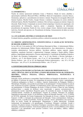 43
3.3. INFORMÁTICA
Noções de sistema operacional (ambientes Linux e Windows). Edição de textos, planilhas e
apresentações (ambientes Microsoft Office e BrOffice). Rede de Computadores: conceitos básicos,
ferramentas, aplicativos e procedimentos de internet e intranet. Programas de navegação (Microsoft
Internet Explorer, Mozilla Firefox, Google Chrome e similares). Programas de correio eletrônico
(Outlook Express, Mozilla Thunderbird e similares). Sítio de busca e pesquisa na internet. Grupos de
discussão. Redes Sociais. Computação na nuvem (cloud computing). Conceitos de organização e de
gerenciamento de informações, arquivos, pastas e programas. Segurança da informação:
procedimentos de segurança. Noções de vírus, worms e pragas virtuais. Aplicativos para segurança
(antivírus, firewall, anti-spyware, etc. Procedimento de backup. Armazenamento de dados na nuvem
(cloud storage).
3.4. ATUALIDADES, HISTÓRIA E GEOGRAFIA DE MOJU
Evolução histórica, geográfica, econômica, política e cultural do município de Moju/PA.
3.5. DIREITO ADMINISTRATIVO, CONSTITUCIONAL E LEGISLAÇÃO MUNICIPAL
DE REGIME JURÍDICO ÚNICO
Lei no. 405, de 12 de outubro de 1989, da Prefeitura Municipal de Moju. A Administração Pública:
princípios da Administração Pública. Poderes administrativos. Atos administrativos. Licitações e
contratos administrativos. Serviços públicos. Servidores públicos: regime especial, regime
trabalhista, expediente funcional e organizacional. Emprego, emprego e função pública. Órgãos
públicos. Improbidade administrativa. Processo administrativo. Constituição da República Federativa
do Brasil: dos Princípios Fundamentais – arts. 1º ao 4º; dos Direitos e Deveres Individuais e
Coletivos - art. 5º; dos Direitos Sociais - arts. 6º ao 11º; da Nacionalidade - arts. 12º e 13º; dos
Direitos Políticos - arts. 14º ao 16º; da Organização Político-Administrativa – arts. 18º e 19º; dos
Municípios – arts. 29º ao 31º; da Administração Pública – arts. 37º ao 41º.
4. CONTEÚDOS ESPECÍFICOS CÓDIGO/CARGO:
4.1. LEGISLAÇÃO EM EDUCAÇÃO PARA OS CARGOS DE PROFESSOR MAG 2:
ARTE, CIÊNCIAS, EDUCAÇÃO FÍSICA, ENSINO RELIGIOSO ESCOLAR, GEOGRAFIA,
HISTÓRIA, LÍNGUA INGLESA, LÍNGUA PORTUGUESA, MATEMÁTICA E
PEDAGOGIA
Educação, escola, professores e comunidade. Papel da didática na formação de educadores. A revisão
da didática. O processo de ensino. Os componentes do processo didático: ensino e aprendizagem.
Tendências pedagógicas no Brasil e a didática. Aspectos fundamentais da Pedagogia. Didática e
Metodologia. Disciplina, uma questão de autoridade ou de participação?. O relacionamento na sala de
aula. O processo de ensinar e aprender. O compromisso social e ético dos professores. O currículo e
seu planejamento. O Projeto Pedagógico da escola. O Plano de Ensino e Plano de Aula. Relações
professor-aluno: a atuação do professor como incentivador e aspectos socioemocionais. O
planejamento escolar: importância. Requisitos gerais. Os conteúdos de ensino. A relação objetivo-
conteúdo-método. Avaliação da aprendizagem. Funções da avaliação. Princípios da avaliação.
Superação da reprovação escolar. Lei de Diretrizes e Bases da Educação Nacional - Lei n.º 9.394/96,
de 20/12/96, atualizada. Do Ensino Fundamental. Da Educação de Jovens e Adultos. Da Educação
Especial. A LDB e a formação dos profissionais da Educação. Temas contemporâneos: bullying, o
papel da escola, a escolha da profissão. Teorias do currículo. Acesso, permanência com sucesso do
aluno na escola. Gestão da aprendizagem. Planejamento e gestão educacional. Avaliação
institucional, de desempenho e de aprendizagem. O professor: formação e profissão. Coesão e
coerência. Os gêneros textuais. Consciência Fonológica: consciência silábica, consciência de rimas e
aliterações, consciência fonêmica. Teoria da psicogênese da escrita. A escrita alfabética como sistema
notacional e seu aprendizado como processo evolutivo: níveis pré-silabico, silábico, silábico-
alfabético e alfabético.
 