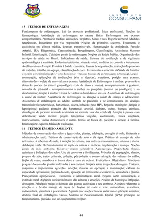 44
15 TÉCNICO DE ENFERMAGEM
Fundamentos de enfermagem. Lei do exercício profissional. Ética profissional. Noções de
farmacologia. Assistência de enfermagem ao exame físico. Enfermagem nos exames
complementares. Prontuário médico, anotações e registros. Sinais vitais. Higiene corporal. Medidas
terapêuticas. Tratamento por via respiratória. Noções de primeiros socorros. Tratamento e
assistência em: clínica médica, doenças transmissíveis. Humanização da Assistência. Pressão
Arterial. IRA: Diagnóstico, Caracterização, Procedimento, Classificação; Assistência Materno
Infantil. Esterilização. Cuidados gerais de enfermagem. Noções de Saúde Pública. Organização dos
serviços de saúde no Brasil. Indicadores de saúde. Sistema de notificação e de vigilância
epidemiológica e sanitária. Endemias/epidemias: situação atual, medidas de controle e tratamento.
Acolhimento na Atenção Primária à Saúde: conceitos, formas de organização, avaliação do processo
de trabalho, trabalho em equipe, classificação de risco. Ferramentas e conceito da Saúde da Família:
conceito de territorialização, visita domiciliar. Técnicas básicas de enfermagem: nebulização, peso -
mensuração, aplicações de medicações (vias e técnicas), curativos, posição para exames,
alimentações e coleta de material para exames, Assistência de Enfermagem à mulher: prevenção e
detecção precoce do câncer ginecológico (colo de útero e mama), acompanhamento à gestante,
consulta de pré-natal - acompanhamento à mulher no puerpério (normal ou patológico) e no
abortamento; atenção à mulher vítima de violência doméstica e sexista. Assistência de enfermagem
à saúde da mulher; Assistência de enfermagem na atenção à saúde da criança e adolescente.
Assistência de enfermagem ao adulto: controle de pacientes e de comunicantes em doenças
transmissíveis (tuberculose, hanseníase, cólera, infecção pelo HIV, hepatite, meningite, dengue e
leptospirose) paciente portador de: hipertensão arterial, diabetes, outras doenças crônicas,
abordagem do paciente acamado (cuidados no acidente vascular cerebral). Atenção à pessoa com
deficiência; Saúde mental: projeto terapêutico singular, acolhimento, clínica ampliada,
matricialmente, visitas domiciliares e outras formas de busca do paciente e atenção à família.
Imunizações: esquema básico de vacinação.
16 TÉCNICO EM MEIO AMBIENTE
Métodos de conservação dos solos e água (solos, plantas, adubação, correção de solo, fitotecnia e
administração rural). Práticas de conservação do solo e da água. Práticas de manejo do solo
referentes: à cobertura do solo, à rotação de culturas, aos cultivos convencionais, mínimo e direto.
Adubação verde. Reflorestamento de espécies nativas e exóticas, implantação e manejo. Noções
gerais de meio ambiente. Desenvolvimento sustentável. Agroecologia. Propriedades físicas,
químicas e biológicas dos solos. Uso de corretivos e fertilizantes. Métodos de propagação, plantio,
preparo do solo, tratos culturais, colheita, pós-colheita e comercialização das culturas do milho,
feijão de corda, mandioca e batata doce e cana de açúcar. Fruticultura. Olericultura. Principais
pragas e doenças das plantas cultivadas e seu controle. Noções sobre irrigação e drenagem. Tratores,
máquinas e implementos agrícolas: seleção, técnicas de operação e manutenção; cálculo da
capacidade operacional; preparo do solo, aplicação de fertilizantes e corretivos, semeadura e plantio.
Planejamento agropecuário. Economia e administração rural. Noções sobre comunicação e
extensão rural. Aspectos socioeconômicos das culturas e criações. Noções de hidrologia, irrigação,
drenagem. Principais pragas e doenças das plantas cultivadas e seu controle. Aspectos referentes à
criação e o devido manejo de raças de: bovino de corte e leite, suinocultura, avicultura,
ovinocultura, apicultura e piscicultura. Agrotóxicos: noções básicas sobre uso e aplicação corretos;
destino final de embalagens vazias. Sistema de Posicionamento Global (GPS): princípio de
funcionamento, precisão, uso de equipamento receptor.
 