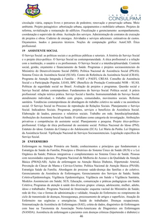 46
circulação viária, espaços livres e percursos de pedestres; renovação e preservação urbana. Meio
ambiente. Projeto paisagístico: arborização urbana, equipamentos e mobiliário urbanos. Projetos de
reforma, revitalização e restauração de edifícios. Fiscalização e gerenciamento: acompanhamento,
coordenação e supervisão de obras. Aceitação dos serviços. Administração de contratos de execução
de projetos e obras. Caderno de encargos. Atividades e serviços adicionais: estimativas de custos.
Orçamentos. laudos e pareceres técnicos. Noções de computação gráfica: AutoCAD. Ética
profissional.
19 ASSISTENTE SOCIAL
O Serviço Social: as políticas sociais e as políticas públicas e setoriais. A história do Serviço Social
e o projeto ético-político. O Serviço Social na contemporaneidade. A ética profissional e a relação
com a instituição, o usuário e os profissionais. O Serviço Social e a interdisciplinaridade. Controle
social, gestão, orçamento e financiamento da Saúde. Programas e projetos socioassistenciais do
Ministério do Desenvolvimento Social (MDS). Política Nacional de Assistência Social (PNAS).
Sistema Único de Assistência Social (SUAS). Centro de Referência da Assistência Social (CRAS).
Programa de Atenção Integrada à Família – PAEF e PAEFI, CREAS. Conselho de Assistência
Social e a Participação Popular, LOAS, BPC (Benefício de Prestação Continuada) NOB – SUAS.
Políticas de seguridade social no Brasil. Avaliação de projetos e programas. Questão social e
Serviço Social: debate contemporâneo. Fundamentos do Serviço Social. Política social. A práxis
profissional: relação teórico prática. Serviço Social e família. Instrumentalidade do Serviço Social:
atendimento individual, o trabalho com grupos, comunidades, movimentos sociais. Reforma
sanitária. Tendências contemporâneas de abordagem do trabalho coletivo na saúde e na assistência
social. O Serviço Social no Processo de reprodução de Relações Sociais. Planejamento e Serviço
Social. Indicadores Sociais. Programas, projetos, serviços e benefícios de Assistência Social.
Elaboração de laudos, pareceres e relatórios sociais. Trabalho em rede. Interdisciplinaridade.
Atribuições do Assistente Social na Saúde. O cotidiano como categoria de investigação. Atribuições
privativas e competências do assistente social. Planejamento e pesquisa. Projeto ético-político-
profissional. Código de ética profissional do assistente social. Política Nacional do Idoso (PNI).
Estatuto do idoso. Estatuto da Criança e do Adolescente (ECA). Lei Maria da Penha. Lei Orgânica
da Assistência Social. Tipificação Nacional de Serviços Socioassistenciais. Legislação específica do
Serviço Social.
20 ENFERMEIRO
Enfermagem na Atenção Primária em Saúde; conhecimentos e princípios que fundamentam a
Estratégia de Saúde da Família; Princípios e Diretrizes do Sistema Único de Saúde (SUS) e a Lei
Orgânica da Saúde; Práticas integrativas e complementares no Sistema Único de Saúde. Pessoas
com necessidades especiais. Programa Nacional de Melhoria do Acesso e da Qualidade da Atenção
Básica (PMAQ-AB). Ações de enfermagem na Atenção Básica Diabetes, Hipertensão Arterial,
Prevenção de Câncer de Mama e Cérvico-Uterino. Política Nacional de Atenção Básica (PNAB).
Estratégia Saúde da Família. Abordagem do processo saúde-doença das famílias e do coletivo.
Gerenciamento da Assistência de Enfermagem; Gerenciamento dos Serviços de Saúde; Saúde
Coletiva/Epidemiologia; Vigilância Epidemiológica; Vigilância em Saúde e Vigilância Sanitária,
Modelos Assistenciais em Saúde; SUS; Educação, comunicação e práticas pedagógicas em Saúde
Coletiva; Programas de atenção à saúde dos diversos grupos: criança, adolescente, mulher, adulto,
idoso e trabalhador. Programa Nacional de Imunização: esquema vacinal do Ministério da Saúde;
rede de frio; vias e formas de administração e validade; Atuação do Enfermeiro no rompimento do
ciclo de transmissão de doenças, biossegurança, processamento de artigos e superfícies. Atuação do
Enfermeiro nas urgências e emergências. Saúde do trabalhador. Doenças ocupacionais.
Sistematização da Assistência de Enfermagem (SAE), coleta de dados, diagnóstico de Enfermagem
com base na Taxonomia da Associação Norte-Americana de Diagnóstico em Enfermagem
(NANDA). Assistência de enfermagem a pacientes com doenças crônicas (hipertensão e diabetes) e
 