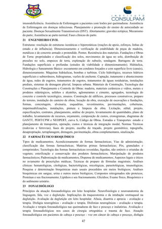 47
imunodeficiência. Assistência de Enfermagem a pacientes com lesões por queimaduras. Assistência
de Enfermagem em doenças infecciosas. Planejamento e promoção do ensino de autocuidado ao
paciente. Doenças Sexualmente Transmissíveis (DST). Abortamento; gravidez ectópica; Mecanismo
do parto; Assistência ao parto normal; Fases clínicas do parto.
21 ENGENHEIRO CIVIL
Estruturas: resolução de estruturas isostáticas e hiperestáticas (reações de apoio, esforços, linhas de
estado e de influência). Dimensionamento e verificação de estabilidade de peças de madeira,
metálicas e de concreto armado e protendido. Pontes. Resistência dos materiais. Fundações e Obras
de Terra: propriedades e classificação dos solos, movimentos de água no solo, distribuição de
pressões no solo, empuxos de terra, exploração do subsolo, sondagem. Barragens de terra.
Fundações superficiais e profundas (estudos de viabilidade e dimensionamento). Hidráulica,
Hidrologia e Saneamento Básico: escoamento em condutos forçados e com superfície livre (canais),
dimensionamento. Máquinas hidráulicas, bombas e turbinas. Ciclo hidrológico, recursos hídricos
superficiais e subterrâneos, hidrogramas, vazões de enchente. Captação, tratamento e abastecimento
de água, redes de esgotos, tratamentos de esgotos, tratamentos de águas residuárias, instalações
prediais, sistemas de drenagem pluvial, limpeza urbana. Materiais de Construção, Tecnologia das
Construções e Planejamento e Controle de Obras: madeira, materiais cerâmicos e vidros, metais e
produtos siderúrgicos, asfaltos e alcatrões, aglomerantes e cimento, agregados, tecnologia do
concreto e controle tecnológico, ensaios. Construção de edifícios, processos construtivos, preparo
do terreno, instalação do canteiro de obras, locação da obra, execução de escavações e fundações,
formas, concretagem, alvenaria, esquadrias, revestimentos, pavimentações, coberturas,
impermeabilizações, instalações, pintura e limpeza da obra. Licitação, edital, projeto,
especificações, contratos, planejamento, análise do projeto, levantamento de quantidades, plano de
trabalho, levantamento de recursos, orçamento, composição de custos, cronogramas, diagramas de
GANTT, PERT/CPM e NEOPERT, curva S, Código de Obras. Estradas e Transportes: estudo e
planejamento de transportes, operação, custos e técnicas de integração modal, Normas Técnicas
(rodovias e ferrovias), fases do projeto, escolha do traçado, projeto geométrico, topografia,
desapropriação, terraplanagem, drenagem, pavimentação, obras complementares, sinalização.
22 FARMACÊUTICO BIOQUÍMICO
Tipos de medicamentos; Acondicionamento de formas farmacêuticas; Vias de administração;
classificação das formas farmacêuticas; Matérias primas farmacêuticas; Pós, granulados e
comprimidos; Tecnologia das formas farmacêuticas revestidas, líquidas, não estéreis e oriundas de
vegetais; esterilização e conservação dos produtos farmacêuticos; Manipulação de produtos
farmacêuticos; Padronização de medicamentos; Dispensa de medicamentos; Aspectos legais e éticos
no aviamento de prescrições médicas; Técnicas de preparo de fórmulas magistrais; Análises
clínicas: hematológicas, citológicas, bacteriológicas, micológicas, parasitológicas, imunológicas;
Pesquisa e determinação bioquímicas mais usuais procedidos em meios biológicos; Análises
bioquímicas em sangue, urina e outros meios biológicos; Compostos nitrogenados não proteicos;
Proteínas e seu fracionamento; Lipídeos e seu fracionamento; Glicídios; Exame físico, Bioquímico e
do sedimento urinário.
23 FONAUDIÓLOGO
Princípios da atuação fonoaudiológica em leito hospitalar. Neurofisiologia e neuroanatomia da
linguagem, fala, voz e deglutição. Implicações da traqueostomia e da intubação orotraqueal na
deglutição. Avaliação da deglutição em leito hospitalar. Afasia, disartria e apraxia - avaliação e
terapia. Disfagia neurogênica - avaliação e terapia. Disfonias neurogênicas - avaliação e terapia.
Avaliação e terapia fonoaudiológica nas queimaduras de face e pescoço e inalatórias. Avaliação e
terapia fonoaudiológicas nos casos de cirurgia ortognática e trauma de face. Atuação
fonoaudiológica em pacientes de cabeça e pescoço - voz em câncer de cabeça e pescoço, disfagia
 