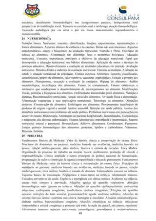 48
mecânica, atendimento fonoaudiológico nas laringectomias parciais, laringectomia total
perspectivas de reabilitação vocal. Tumores na cavidade oral e orofaringe atuação fonoaudiológica.
Avaliação audiológica por via aérea e por via óssea, mascaramento, logoaudiometria e
imitanciometria.
24 NUTRICIONISTA
Nutrição básica. Nutrientes: conceito, classificação, funções, requerimentos, recomendações e
fontes alimentares. Aspectos clínicos da carência e do excesso. Dietas não convencionais. Aspectos
antropométricos, clínico e bioquímico da avaliação nutricional. Nutrição e fibras. Utilização de
tabelas de alimentos. Alimentação nas diferentes fases e momentos biológicos. Educação
nutricional. Conceito, importância, princípios e objetivos da educação nutricional. Papel que
desempenha a educação nutricional nos hábitos alimentares. Aplicação de meios e técnicas do
processo educativo. Desenvolvimento e avaliação de atividades educativas em nutrição. Avaliação
nutricional. Métodos diretos e indiretos de avaliação nutricional. Técnicas de medição. Avaliação do
estado e situação nutricional da população. Técnica dietética. Alimentos: conceito, classificação,
características, grupos de alimentos, valor nutritivo, caracteres organoléticos. Seleção e preparo dos
alimentos. Planejamento, execução e avaliação de cardápios. Higiene de alimentos. Análise
microbiológica, toxicológica dos alimentos. Fontes de contaminação. Fatores extrínsecos e
intrínsecos que condicionam o desenvolvimento de microrganismos no alimento. Modificações
físicas, químicas e biológicas dos alimentos. Enfermidades transmitidas pelos alimentos. Nutrição e
dietética. Recomendações nutricionais. Função social dos alimentos. Atividade física e alimentação.
Alimentação vegetariana e suas implicações nutricionais. Tecnologia de alimentos. Operações
unitárias. Conservação de alimentos. Embalagem em alimentos. Processamento tecnológico de
produtos de origem vegetal e animal. Análise sensorial. Nutrição em saúde pública. Análise dos
distúrbios nutricionais como problemas de saúde pública. Problemas nutricionais em populações em
desenvolvimento. Dietoterapia. Abordagem ao paciente hospitalizado. Generalidades, fisiopatologia
e tratamento das diversas enfermidades. Exames laboratoriais: importância e interpretação. Suporte
nutricional enteral e parenteral. Bromatologia. Aditivos alimentares. Condimentos. Pigmentos.
Estudo químico bromatológico dos alimentos: proteínas, lipídios e carboidratos. Vitaminas.
Minerais. Bebidas.
25 PEDIATRA
Fundamentos Básicos de Medicina: Valor da história clínica e interpretação do exame físico.
Princípios da Assistência ao paciente: medicina baseada em evidências, medicina baseada na
pessoa, relação médico-paciente, ética médica, bioética e tomada de decisões. Ética Médica.
Organização do processo de trabalho na atenção básica: acolhimento, produção de vínculo e
responsabilização. Clínica ampliada e outros princípios da política nacional de humanização,
programação de ações e construção de agenda compartilhada e educação permanente. Fundamentos
Básicos de Medicina: valor da história clínica e interpretação do exame físico. Princípios da
assistência ao paciente: medicina baseada em evidências, medicina baseada na pessoa, relação
médico-paciente, ética médica, bioética e tomada de decisões. Enfermidades comuns na infância.
Esquema básico de imunização. Negligência e maus tratos na infância. Aleitamento materno.
Cuidados preventivos de saúde. Urgência e emergência em clínica médica. Acidentes na infância:
causas mais comuns e prevenção. Afecções agudas do aparelho respiratório. Afecções
dermatológicas mais comuns na infância. Afecções do aparelho cárdiocirculatório: endocardite
infecciosa, cardiopatias congênitas, insuficiência cardíaca congestiva. Afecções do aparelho
urinário: infecções do trato urinário, glomerulonefrite aguda, síndrome nefrótica. Afecções do
sistema nervoso central: síndrome convulsiva, meningite e encefalite. Afecções endocrinológicas:
diabetes mellitus, hipotireoidismo congênito. Afecções ortopédicas na infância: infecciosas
(osteomielite e artrite), congênitas e posturais (pé torto, luxação do quadril, pés planos, escoliose).
Aleitamento materno: aspectos nutricionais, imunológicos, psicoafetivos e socioeconômicos.
 