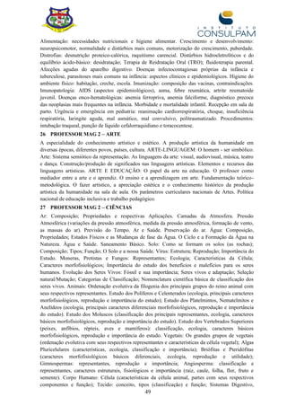 49
Alimentação: necessidades nutricionais e higiene alimentar. Crescimento e desenvolvimento:
neuropsicomotor, normalidade e distúrbios mais comuns, motorização do crescimento, puberdade.
Distrofias: desnutrição proteico-calórica, raquitismo carencial. Distúrbios hidroeletrolíticos e do
equilíbrio ácido-básico: desidratação; Terapia de Reidratação Oral (TRO); fluidoterapia parental.
Afecções agudas do aparelho digestivo. Doenças infectocontagiosas próprias da infância e
tuberculose, parasitoses mais comuns na infância: aspectos clínicos e epidemiológicos. Higiene do
ambiente físico: habitação, creche, escola. Imunização: composição das vacinas, contraindicações.
Imunopatologia: AIDS (aspectos epidemiológicos), asma, febre reumática, artrite reumatoide
juvenil. Doenças onco-hematológicas: anemia ferropriva, anemia falciforme, diagnóstico precoce
das neoplasias mais frequentes na infância. Morbidade e mortalidade infantil. Recepção em sala de
parto. Urgência e emergência em pediatria: reanimação cardiorrespiratória, choque, insuficiência
respiratória, laringite aguda, mal asmático, mal convulsivo, politraumatizado. Procedimentos:
intubação traqueal, punção de líquido cefalorraquidiano e toracocentese.
26 PROFESSOR MAG 2 – ARTE
A especialidade do conhecimento artístico e estético. A produção artística da humanidade em
diversas épocas, diferentes povos, países, cultura. ARTE-LINGUAGEM: O homem - ser simbólico.
Arte: Sistema semiótico da representação. As linguagens da arte: visual, audiovisual, música, teatro
e dança. Construção/produção de significados nas linguagens artísticas. Elementos e recursos das
linguagens artísticas. ARTE E EDUCAÇÃO: O papel da arte na educação. O professor como
mediador entre a arte e o aprendiz. O ensino e a aprendizagem em arte. Fundamentação teórico-
metodológica. O fazer artístico, a apreciação estética e o conhecimento histórico da produção
artística da humanidade na sala de aula. Os parâmetros curriculares nacionais de Artes. Política
nacional de educação inclusiva e trabalho pedagógico.
27 PROFESSOR MAG 2 – CIÊNCIAS
Ar: Composição; Propriedades e respectivas Aplicações. Camadas da Atmosfera. Pressão
Atmosférica (variações da pressão atmosférica, medida da pressão atmosférica, formação de vento,
as massas do ar). Previsão do Tempo. Ar e Saúde. Preservação do ar. Água: Composição,
Propriedades; Estados Físicos e as Mudanças de fase da Água. O Ciclo e a Formação da Água na
Natureza. Água e Saúde. Saneamento Básico. Solo: Como se formam os solos (as rochas);
Composição; Tipos; Função; O Solo e a nossa Saúde. Vírus: Estrutura; Reprodução; Importância do
Estudo. Moneras, Protistas e Fungos: Representantes; Ecologia; Características da Célula;
Caracteres morfofisiológicos; Importância do estudo dos benefícios e malefícios para os seres
humanos. Evolução dos Seres Vivos: Fóssil e sua importância; Seres vivos e adaptação; Seleção
natural/Mutação; Categorias de Classificação; Nomenclatura científica básica de classificação dos
seres vivos. Animais: Ordenação evolutiva da filogenia dos principais grupos do reino animal com
seus respectivos representantes. Estudo dos Políferos e Celenterados (ecologia, principais caracteres
morfofisiológicos, reprodução e importância do estudo); Estudo dos Platelmintos, Nematelmitos e
Anelídeos (ecologia, principais caracteres diferenciais morfofisiológicos, reprodução e importância
do estudo). Estudo dos Moluscos (classificação dos principais representantes, ecologia, caracteres
básicos morfofisiológicos, reprodução e importância do estudo). Estudo dos Vertebrados Superiores
(peixes, anfíbios, répteis, aves e mamíferos): classificação, ecologia, caracteres básicos
morfofisiológicos, reprodução e importância do estudo. Vegetais: Os grandes grupos de vegetais
(ordenação evolutiva com seus respectivos representantes e características da célula vegetal); Algas
Pluricelulares (características, ecologia, classificação e importância); Briófitas e Pteridófitas
(caracteres morfofisiológicos básicos diferenciais, ecologia, reprodução e utilidade);
Gimnospermas: representantes, reprodução e importância; Angiosperma: classificação e
representantes, caracteres estruturais, fisiológicos e importância (raiz, caule, folha, flor, fruto e
semente). Corpo Humano: Célula (características da célula animal, partes com seus respectivos
componentes e função); Tecido: conceito, tipos (classificação) e função; Sistemas Digestivo,
 