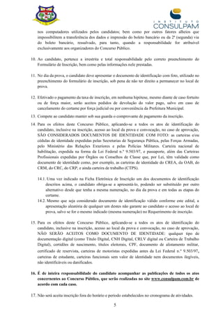 5
nos computadores utilizados pelos candidatos; bem como por outros fatores alheios que
impossibilitem a transferência dos dados e impressão do boleto bancário ou da 2ª (segunda) via
do boleto bancário, ressalvado, para tanto, quando a responsabilidade for atribuível
exclusivamente aos organizadores do Concurso Público.
10. Ao candidato, pertence a irrestrita e total responsabilidade pelo correto preenchimento do
Formulário de Inscrição, bem como pelas informações nele prestadas.
11. No dia da prova, o candidato deve apresentar o documento de identificação com foto, utilizado no
preenchimento do formulário de inscrição, sob pena de não ter direito a permanecer no local de
prova.
12. Efetivado o pagamento da taxa de inscrição, em nenhuma hipótese, mesmo diante de caso fortuito
ou de força maior, serão aceitos pedidos de devolução do valor pago, salvo em caso de
cancelamento do certame por força judicial ou por conveniência da Prefeitura Municipal.
13. Compete ao candidato manter sob sua guarda o comprovante de pagamento da inscrição.
14. Para os efeitos deste Concurso Público, aplicando-se a todos os atos de identificação do
candidato, inclusive na inscrição, acesso ao local da prova e convocação, no caso de aprovação,
SÃO CONSIDERADOS DOCUMENTOS DE IDENTIDADE COM FOTO: as carteiras e/ou
cédulas de identidade expedidas pelas Secretarias de Segurança Pública, pelas Forças Armadas,
pelo Ministério das Relações Exteriores e pelas Polícias Militares. Carteira nacional de
habilitação, expedida na forma da Lei Federal n.º 9.503/97, e passaporte, além das Carteiras
Profissionais expedidas por Órgãos ou Conselhos de Classe que, por Lei, têm validade como
documento de identidade como, por exemplo, as carteiras de identidade do CREA, da OAB, do
CRM, do CRC, do CRP, e ainda carteira de trabalho (CTPS).
14.1. Uma vez indicado na Ficha Eletrônica de Inscrição um dos documentos de identificação
descritos acima, o candidato obriga-se a apresentá-lo, podendo ser substituído por outro
alternativo desde que tenha a mesma numeração, no dia da prova e em todas as etapas do
certame.
14.2. Mesmo que seja considerado documento de identificação válido conforme este edital, a
apresentação aleatória de qualquer um destes não garante ao candidato o acesso ao local de
prova, salvo se for o mesmo indicado (mesma numeração) no Requerimento de inscrição.
15. Para os efeitos deste Concurso Público, aplicando-se a todos os atos de identificação do
candidato, inclusive na inscrição, acesso ao local da prova e convocação, no caso de aprovação,
NÃO SERÃO ACEITOS COMO DOCUMENTO DE IDENTIDADE: qualquer tipo de
documentação digital (como Título Digital, CNH Digital, CRLV digital ou Carteira de Trabalho
Digital), certidões de nascimento, títulos eleitorais, CPF, documento de alistamento militar,
certificado de reservista, carteiras de motoristas expedidas antes da Lei Federal n.º 9.503/97,
carteiras de estudante, carteiras funcionais sem valor de identidade nem documentos ilegíveis,
não identificáveis ou danificados.
16. É de inteira responsabilidade do candidato acompanhar as publicações de todos os atos
concernentes ao Concurso Público, que serão realizadas no site www.consulpam.com.br de
acordo com cada caso.
17. Não será aceita inscrição fora do horário e período estabelecidos no cronograma de atividades.
 