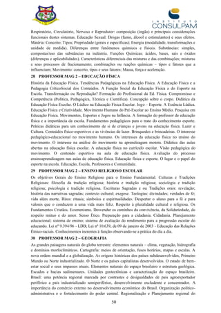 50
Respiratório, Circulatório, Nervoso e Reprodutor: composição (órgão) e principais considerações
funcionais destes sistemas. Educação Sexual. Drogas (fumo, álcool e estimulantes) e seus efeitos.
Matéria: Conceito; Tipos; Propriedade (gerais e específicas); Energia (modalidade, transformações e
unidade de medida). Diferenças entre fenômenos químicos e físicos. Substâncias: simples,
compostas/uso das substâncias na indústria. Funções Químicas: ácidos, bases, sais e óxidos
(diferenças e aplicabilidades). Características diferenciais das misturas e das combinações; misturas
e seus processos de fracionamento; combinações ou reações químicas – tipos e fatores que a
influenciam; Movimento: conceito, tipos e seus fatores; Massa, força e aceleração.
28 PROFESSOR MAG 2 – EDUCAÇÃO FÍSICA
História da Educação Física. Tendências Pedagógicas na Educação Física. A Educação Física e a
Pedagogia CríticoSocial dos Conteúdos. A Função Social da Educação Física e do Esporte na
Escola. Transformação ou Reprodução? Formação do Profissional da Ed. Física. Compromisso e
Competência (Política, Pedagógica, Técnica e Científica). Concepção sobre o corpo. Didática da
Educação Física Escolar. O Lúdico na Educação Física Escolar. Jogo – Esporte. A Essência Lúdica.
Educação Física e Criatividade. Movimento Humano do Pré-Escolar ao Ensino Médio. Pesquisa em
Educação Física. Movimentos, Esportes e Jogos na Infância. A formação do professor de educação
física e a importância da escola. Fundamentos pedagógicos para o trato do conhecimento esporte.
Práticas didáticas para um conhecimento de si de crianças e jovens na educação física. Lazer e
Cultura. Conteúdos físico-esportivos e as vivências de lazer. Brinquedos e brincadeiras. O interesse
pedagógico-educacional no movimento humano. Os interesses da educação física no ensino do
movimento. O interesse na análise do movimento na aprendizagem motora. Didática das aulas
abertas na educação física escolar. A educação física no currículo escolar. Visão pedagógica do
movimento. O conteúdo esportivo na aula de educação física. Avaliação do processo
ensinoaprendizagem nas aulas de educação física. Educação física e esporte. O lugar e o papel do
esporte na escola. Educação, Escola, Professores e Comunidade.
29 PROFESSOR MAG 2 – ENSINO RELIGIOSO ESCOLAR
Os objetivos Gerais do Ensino Religioso para o Ensino Fundamental. Culturas e Tradições
Religiosas: filosofia da tradição religiosa; história e tradição religiosa; sociologia e tradição
religiosa; psicologia e tradição religiosa. Escrituras Sagradas e ou Tradições orais: revelação;
história das narrativas sagradas; contexto cultural; exegese. Teologias: divindades; verdades de fé;
vida além morte. Ritos: rituais; símbolos e espiritualidades. Despertar o aluno para a fé e para
valores que o conduzem a uma vida mais feliz. Respeito à pluralidade cultural e religiosa. Os
Fundamentos Cristãos. Ecumenismo. Desvendar os caminhos da convivência, da Solidariedade, do
respeito mútuo e do amor. Senso Ético. Preparação para a cidadania. Cidadania. Planejamento
educacional; sistema de ensino; sistema de avaliação do rendimento para a progressão escolar do
educando. Lei nº 9.394/96 - LDB; Lei nº 10.639, de 09 de janeiro de 2003 - Educação das Relações
Étnico-raciais. Conhecimentos inerentes à função observando-se a prática do dia a dia.
30 PROFESSOR MAG 2 – GEOGRAFIA
As grandes paisagens naturais do globo terrestre: elementos naturais – clima, vegetação, hidrografia
e domínios morfoclimáticos. Cartografia: meios de orientação, fusos horários, mapas e escalas. A
nova ordem mundial e a globalização. As origens históricas dos países subdesenvolvidos, Primeiro
Mundo ou Norte industrializado. O Norte e os países capitalistas desenvolvidos. O estado de bem-
estar social e seus impasses atuais. Elementos naturais do espaço brasileiro e estrutura geológica.
Escudos e bacias sedimentares. Unidades geotectônicas e caracterização do espaço brasileiro.
Brasil: uma potência regional marcada por contrastes e desigualdades de país agroexportador
periférico a país industrializado semiperiférico, desenvolvimento excludente e concentrador. A
importância do comércio externo no desenvolvimento econômico do Brasil. Organização político-
administrativa e o fortalecimento do poder central. Regionalização e Planejamento regional do
 