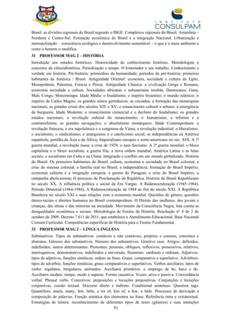 51
Brasil: as divisões regionais do Brasil segundo o IBGE. Complexos regionais do Brasil: Amazônia –
Nordeste e Centro-Sul. Formação econômica do Brasil e a integração Nacional. Urbanização e
metropolização – consciência ecológica e desenvolvimento sustentável – o que é o meio ambiente e
como o homem o modifica.
31 PROFESSOR MAG 2 – HISTÓRIA
Introdução aos estudos históricos. Historicidade do conhecimento histórico. Metodologias e
conceitos da ciênciahistórica. Periodização e tempo. O historiador e seu trabalho. Conhecimento e
verdade em história. Pré-história: primórdios da humanidade; períodos da pré-história; primeiros
habitantes da América / Brasil. Antiguidade Oriental: economia, sociedade e cultura do Egito,
Mesopotâmia, Palestina, Fenícia e Pérsia. Antiguidade Clássica: a civilização Grega e Romana,
economia sociedade e cultura. Sociedades africanas e subsaarianas iorubás, Daomeanos, Gana,
Mali, Congo, Monomotapa. Idade Média: o feudalismo; o império bizantino; o mundo islâmico; o
império de Carlos Magno; os grandes reinos germânicos; as cruzadas; a formação das monarquias
nacionais; as grandes crises dos séculos XIV e XV; o renascimento cultural e urbano; a emergência
da burguesia. Idade Moderna: o renascimento comercial e o declínio do feudalismo; os grandes
estados nacionais; a revolução cultural do renascimento; o humanismo; a reforma e a
contrarreforma; as grandes navegações; o absolutismo monárquico. Idade Contemporânea: a
revolução francesa; a era napoleônica e o congresso de Viena; a revolução industrial; o liberalismo;
o socialismo; o sindicalismo; o anarquismo e o catolicismo social; as independências na América
espanhola; partilha da Ásia e da África; Imperialismo europeu e norte-americano no séc. XIX. A 1ª
guerra mundial; a revolução russa; a crise de 1929; o nazi-fascismo. A 2ª guerra mundial; o bloco
capitalista e o bloco socialista; a guerra fria; a nova ordem mundial; América Latina e as lutas
sociais; o socialismo em Cuba e na China; integração e conflito em um mundo globalizado. História
do Brasil: Os primeiros habitantes do Brasil; cultura, economia e sociedade no Brasil colonial; a
crise do sistema colonial; a família real no Brasil; a independência; formação do Brasil Império;
economia cafeeira e a imigração europeia; a guerra do Paraguai; a crise do Brasil Império; a
campanha abolicionista; O processo de Proclamação da República. História do Brasil Republicano
no século XX. A influência política e social da Era Vargas. A Redemocratização (1945-1964).
Período Ditatorial (1964-1984). A Redemocratização de 1984 ao fim do século XXI. A República
Brasileira no século XXI e suas relações com a economia mundial. Questões de gênero, questões
étnico-raciais e direitos humanos no Brasil contemporâneo. O Direito das mulheres, dos jovens e
crianças, das etnias e das minorias na sociedade. Movimento da Consciência Negra, luta contra as
desigualdades econômica e sociais. Metodologia de Ensino de História. Resolução nº 4 de 2 de
outubro de 2009. Decreto 7.611 de 2011, que estabelece o Atendimento Educacional. Base Nacional
Comum Curricular. Competências específicas de História para o Ensino Fundamental.
32 PROFESSOR MAG 2 – LÍNGUA INGLESA
Substantivos. Tipos de substantivos: contáveis e não contáveis, próprios e comuns, concretos e
abstratos. Gêneros dos substantivos. Número dos substantivos. Genitive case. Artigos: definidos,
indefinidos, outros determinantes. Pronomes: pessoais, oblíquos, reflexivos, possessivos, relativos,
interrogativos, demonstrativos, indefinidos e universais. Numerais: cardinais e ordinais. Adjetivos:
tipos de adjetivos, funções sintáticas, ordem na frase. Graus: comparativo e superlativo. Advérbios:
tipos de advérbio, funções sintáticas, graus comparativos e superlativos. Verbos auxiliares; tipos de
verbo: regulares, irregulares, anômalos. Auxiliares primários: o emprego de be, have e do.
Auxiliares modais: tempo, modo e aspecto. Forma causativa. Vozes: ativa e passiva. Concordância
verbal. Phrasal verbs. Conectivos: preposições e locuções prepositivas. Conjunções e locuções
conjuntivas, coesão textual. Discurso direto e indireto. Conditional sentences. Question tags.
Quantifiers: much, many, few, little, a lot of, lots of, a few, a little. Processos de derivação e
composição de palavras. Função sintática dos elementos na frase. Referência intra e extratextual.
Estratégias de leitura: reconhecimento de diferentes tipos de texto (gêneros) e suas intenções
 