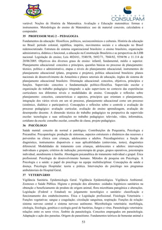 53
variável. Noções de História da Matemática. Avaliação e Educação matemática: formas e
instrumentos. Metodologia do ensino de Matemática: uso de material concreto, calculadora e
computador.
35 PROFESSOR MAG 2 – PEDAGOGIA
Fundamentos da educação: filosóficos, políticos, socioeconômicos e culturais. História da educação
no Brasil: período colonial, república, império, movimentos sociais e a educação no Brasil
redemocratizado. Estrutura do sistema organizacional brasileiro: o ensino brasileiro, organização
administrativa, didática e funcional, a educação na Constituição Brasileira e as perspectivas da LDB
nacional. Legislação do ensino; Leis 4024/61, 5540/58, 5692/71, 7044/82, 9394/96 e 11.114 de
20/06/2005. Objetivos dos diversos graus de ensino: infantil, fundamental, médio e superior.
Planejamento educacional: conceitos e princípios, questões básicas no processo de planejamento:
técnico, político e administrativo, etapas e níveis do planejamento educacional, instrumentos do
planejamento educacional (plano, programa e projetos), política educacional brasileira: planos
nacionais de desenvolvimento da Amazônia e planos setoriais de educação, órgãos do sistema de
planejamento educacional brasileiro. Orientação educacional: conceitos, objetivos, princípios e
funções. Supervisão: conceitos e fundamentação político-filosófica. Supervisão escolar e
organização do trabalho pedagógico integrado: a ação supervisora no contexto das experiências
curriculares nos diferentes níveis e modalidades de ensino. Concepção e reflexões sobre
planejamento: conceitos, características e aspectos, princípios que orientam o planejamento,
integração dos vários níveis em um só processo, planejamento educacional como um processo
(sistêmico, dialético e participativo). Concepções e reflexões sobre o controle e avaliação do
processo pedagógico: avaliação curricular, avaliação do ensino aprendizagem, avaliação do
desempenho docente. A dimensão técnica do trabalho pedagógico na perspectiva da supervisão
escolar: tecnologias e suas utilizações no trabalho pedagógico: televisão, vídeo, informática,
cotidiano da escola: conselho escolar, conselho de classe, projeto pedagógico.
36 PSICÓLOGO
Saúde mental: conceito de normal e patológico. Contribuições da Psiquiatria, Psicologia e
Psicanálise. Psicopatologia: produção de sintomas, aspectos estruturais e dinâmicos das neuroses e
perversões na clínica com crianças, adolescentes e adultos. Psicodiagnóstico: a função do
diagnóstico, instrumentos disponíveis e suas aplicabilidades (entrevistas, testes), diagnóstico
diferencial. Modalidades de tratamento com crianças, adolescentes e adultos: intervenções
individuais e grupais; critérios de indicação; psicoterapia de grupo, grupos operativos, psicoterapia
individual, atendimento à família. Abordagem psicanalítica do tratamento individual e grupal. Ética
profissional. Psicologia do desenvolvimento humano. Métodos de pesquisa em Psicologia. A
Psicologia e a saúde: o papel do psicólogo na equipe multidisciplinar. Concepções de saúde e
doença. Psicologia Hospitalar: teoria e prática. Intervenções do psicólogo nos programas
ambulatoriais do Hospital Geral.
37 VETERINÁRIO
Vigilância Sanitária. Epidemiologia Geral. Vigilância Epidemiológica. Vigilância Ambiental.
Zoonoses e Saúde Pública. Higiene e proteção dos alimentos: cuidados higiênicos–sanitários na
obtenção e beneficiamento de produto de origem animal, flora microbiana patogênica e alterações.
Legislação (Federal e Estadual) no julgamento tecnológico e sanitário: classificação e
funcionamento dos estabelecimentos. Ética e Legislação profissional. Fisiologia Veterinária -
Funções vegetativas: sangue e coagulação; circulação sanguínea, respiração. Funções de relação:
sistema nervoso central e sistema nervoso autônomo. Microbiologia veterinária: morfologia,
citologia, fisiologia, genética e ecologia geral de bactérias, fungos e vírus. Parasitologia veterinária:
relações entre os seres vivos. Âmbito da parasitologia. Conceitos empregados em parasitologia.
Adaptação e ação dos parasitas. Origem do parasitismo. Fundamentos teóricos de bemestar animal e
 