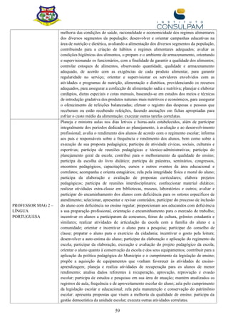 59
melhoria das condições de saúde, racionalidade e economicidade dos regimes alimentares
dos diversos segmentos da população; desenvolver e orientar campanhas educativas na
área de nutrição e dietética, avaliando a alimentação dos diversos segmentos da população,
contribuindo para a criação de hábitos e regimes alimentares adequados; avaliar as
condições higiênicas dos alimentos, o preparo e o ambiente de armazenamento, orientando
e supervisionando os funcionários, com a finalidade de garantir a qualidade dos alimentos;
controlar estoques de alimentos, observando quantidade, qualidade e armazenamento
adequado, de acordo com as exigências de cada produto alimentar, para garantir
regularidade no serviço; orientar e supervisionar os servidores envolvidos com as
atividades e programas de nutrição, alimentação e dietética, providenciando os recursos
adequados, para assegurar a confecção de alimentação sadia e nutritiva; planejar e elaborar
cardápios, dietas especiais e cotas mensais, baseando-se em estudos dos meios e técnicas
de introdução gradativa dos produtos naturais mais nutritivos e econômicos, para assegurar
o oferecimento de refeições balanceadas; efetuar o registro das despesas e pessoas que
receberam ou estão recebendo refeições, fazendo anotações em fichas apropriadas para
esfriar o custo médio da alimentação; executar outras tarefas correlatas.
PROFESSOR MAG 2 –
LÍNGUA
PORTUGUESA
Planeja e ministra aulas nos dias letivos e horas-aula estabelecidos, além de participar
integralmente dos períodos dedicados ao planejamento, à avaliação e ao desenvolvimento
profissional; avalia o rendimento dos alunos de acordo com o regimento escolar; informa
aos pais e responsáveis sobre a frequência e rendimento dos alunos, bem como sobre a
execução de sua proposta pedagógica; participa de atividade cívicas, sociais, culturais e
esportivas; participa de reuniões pedagógicas e técnico-administrativas; participa do
planejamento geral da escola; contribui para o melhoramento da qualidade do ensino;
participa da escolha do livro didático; participa de palestras, seminários, congressos,
encontros pedagógicos, capacitações, cursos e outros eventos da área educacional e
correlatos; acompanha e orienta estagiários; zela pela integridade física e moral do aluno;
participa da elaboração e avaliação de propostas curriculares; elabora projetos
pedagógicos; participa de reuniões interdisciplinares; confeccionar material didático;
realizar atividades extra-classe em bibliotecas, museus, laboratórios e outros; avaliar e
participar do encaminhamento dos alunos com deficiência para os setores específicos de
atendimento; selecionar, apresentar e revisar conteúdos; participar do processo de inclusão
do aluno com deficiência no ensino regular; proporcionam aos educandos com deficiência
a sua preparação profissional, orientação e encaminhamento para o mercado de trabalho;
incentivar os alunos a participarem de concursos, feiras de cultura, grêmios estudantis e
similares; realizar atividades de articulação da escola com a família do aluno e a
comunidade; orientar e incentivar o aluno para a pesquisa; participar do conselho de
classe; preparar o aluno para o exercício da cidadania; incentivar o gosto pela leitura;
desenvolver a auto-estima do aluno; participar da elaboração e aplicação do regimento da
escola; participar da elaboração, execução e avaliação do projeto pedagógico da escola;
orientar o aluno quanto à conservação da escola e dos seus equipamentos; contribuir para a
aplicação da política pedagógica do Município e o cumprimento da legislação de ensino;
propõe a aquisição de equipamentos que venham favorecer às atividades de ensino-
aprendizagem; planeja e realiza atividades de recuperação para os alunos de menor
rendimento; analisa dados referentes à recuperação, aprovação, reprovação e evasão
escolar; participa de estudos e pesquisas em sua área de atuação; mantém atualizados os
registros de aula, frequência e de aproveitamento escolar do aluno; zela pelo cumprimento
da legislação escolar e educacional; zela pela manutenção e conservação do patrimônio
escolar; apresenta propostas que visem a melhoria da qualidade de ensino; participa da
gestão democrática da unidade escolar; executa outras atividades correlatas.
 