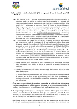 6
18. Os candidatos poderão solicitar ISENÇÃO do pagamento da taxa de inscrição para UM
CARGO se:
18.1. Nos termos da Lei n.º 13.656/2018, durante o período destinado à solicitação de isenção, o
candidato doador de sangue ou medula óssea deverá apresentar o Formulário de
requerimento para isenção de pagamento das inscrições (ANEXO VIII) preenchido, cópia
do RG, CPF, e comprovante de inscrição e Carteira de Doador de Sangue emitida pelo
órgão competente, na qual devem constar a validade e a última data (dia, mês e ano) em que
as doações foram feitas, a fim de comprovar ter efetuado duas doações de sangue no
período de um ano anterior à data de publicação deste edital. Todos os documentos
deverão ser enviados para o e-mail enviodedocumentos@consulpam.com.br. A ausência de
quaisquer dos documentos supracitados acarretará o indeferimento da isenção do candidato.
O envio da documentação deve ser realizado no período estipulado no cronograma de
atividades, caso contrário, a solicitação de isenção não será avaliada.
18.2. Nos termos da Lei n.º 13.656/2018, o cidadão de baixa renda pode solicitar isenção desde
que comprove seu estado de pobreza através de sua inscrição no Cadastro Único para
Programas Sociais do Governo Federal – CadÚnico e for membro de família de baixa renda
com renda per capita de até meio salário mínimo, acompanhado da FICHA CADASTRAL
emitida pelo Sistema CadÚnico, constando a renda per capita da família, em atividade, no
Programa do Governo Federal. A ficha cadastral junto com uma cópia simples do RG, CPF,
da Solicitação de Isenção (ANEXO VIII) e do comprovante de inscrição, deverão ser
enviados para o e-mail enviodedocumentos@consulpam.com.br. A ausência de quaisquer
dos documentos supracitados acarretará o indeferimento da isenção do candidato. O envio
da documentação deve ser realizado no período estipulado no cronograma de atividades,
caso contrário, a solicitação de isenção não será avaliada.
18.3. Caso o candidato utilize outro meio que não o estabelecido neste edital ou não cumpra os
prazos estipulados, o seu pedido de isenção do pagamento da taxa de inscrição será
indeferido.
18.4. Não será aceita a entrega condicional ou complementação de documentos após a entrega da
devida documentação.
18.5. O resultado da análise da documentação para solicitação de isenção do pagamento da taxa
de inscrição, será divulgado no site www.consulpam.com.br em tempo hábil para que o
candidato, cuja isenção tiver sido indeferida, possa efetuar o pagamento do boleto bancário,
caso assim deseje.
19. É de inteira responsabilidade do candidato acompanhar as publicações de todos os atos
concernentes ao Concurso Público que serão divulgadas no site www.consulpam.com.br. O
Instituto Consulpam não se responsabiliza por informações postadas em outros sites.
20. A qualquer tempo, mesmo depois de homologado o Concurso Público, poder-se-ão anular as
provas e a nomeação/posse do candidato, desde que seja verificada a falsidade de suas
declarações ou dos documentos apresentados, bem como a existência de fraude na realização das
provas, sem prejuízo da sua responsabilização civil, penal e administrativa.
21. A declaração falsa ou inexata dos dados do Formulário de isenção (Anexo VIII) do valor da taxa
de inscrição, fornecidos pelo candidato ou a apresentação de documentos falsos ou inexatos que
 