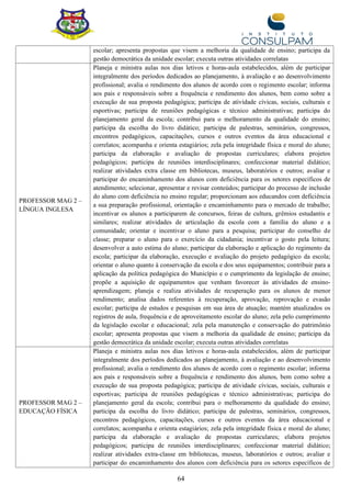 64
escolar; apresenta propostas que visem a melhoria da qualidade de ensino; participa da
gestão democrática da unidade escolar; executa outras atividades correlatas
PROFESSOR MAG 2 –
LÍNGUA INGLESA
Planeja e ministra aulas nos dias letivos e horas-aula estabelecidos, além de participar
integralmente dos períodos dedicados ao planejamento, à avaliação e ao desenvolvimento
profissional; avalia o rendimento dos alunos de acordo com o regimento escolar; informa
aos pais e responsáveis sobre a frequência e rendimento dos alunos, bem como sobre a
execução de sua proposta pedagógica; participa de atividade cívicas, sociais, culturais e
esportivas; participa de reuniões pedagógicas e técnico administrativas; participa do
planejamento geral da escola; contribui para o melhoramento da qualidade do ensino;
participa da escolha do livro didático; participa de palestras, seminários, congressos,
encontros pedagógicos, capacitações, cursos e outros eventos da área educacional e
correlatos; acompanha e orienta estagiários; zela pela integridade física e moral do aluno;
participa da elaboração e avaliação de propostas curriculares; elabora projetos
pedagógicos; participa de reuniões interdisciplinares; confeccionar material didático;
realizar atividades extra classe em bibliotecas, museus, laboratórios e outros; avaliar e
participar do encaminhamento dos alunos com deficiência para os setores específicos de
atendimento; selecionar, apresentar e revisar conteúdos; participar do processo de inclusão
do aluno com deficiência no ensino regular; proporcionam aos educandos com deficiência
a sua preparação profissional, orientação e encaminhamento para o mercado de trabalho;
incentivar os alunos a participarem de concursos, feiras de cultura, grêmios estudantis e
similares; realizar atividades de articulação da escola com a família do aluno e a
comunidade; orientar e incentivar o aluno para a pesquisa; participar do conselho de
classe; preparar o aluno para o exercício da cidadania; incentivar o gosto pela leitura;
desenvolver a auto estima do aluno; participar da elaboração e aplicação do regimento da
escola; participar da elaboração, execução e avaliação do projeto pedagógico da escola;
orientar o aluno quanto à conservação da escola e dos seus equipamentos; contribuir para a
aplicação da política pedagógica do Município e o cumprimento da legislação de ensino;
propõe a aquisição de equipamentos que venham favorecer às atividades de ensino-
aprendizagem; planeja e realiza atividades de recuperação para os alunos de menor
rendimento; analisa dados referentes à recuperação, aprovação, reprovação e evasão
escolar; participa de estudos e pesquisas em sua área de atuação; mantém atualizados os
registros de aula, frequência e de aproveitamento escolar do aluno; zela pelo cumprimento
da legislação escolar e educacional; zela pela manutenção e conservação do patrimônio
escolar; apresenta propostas que visem a melhoria da qualidade de ensino; participa da
gestão democrática da unidade escolar; executa outras atividades correlatas
PROFESSOR MAG 2 –
EDUCAÇÃO FÍSICA
Planeja e ministra aulas nos dias letivos e horas-aula estabelecidos, além de participar
integralmente dos períodos dedicados ao planejamento, à avaliação e ao desenvolvimento
profissional; avalia o rendimento dos alunos de acordo com o regimento escolar; informa
aos pais e responsáveis sobre a frequência e rendimento dos alunos, bem como sobre a
execução de sua proposta pedagógica; participa de atividade cívicas, sociais, culturais e
esportivas; participa de reuniões pedagógicas e técnico administrativas; participa do
planejamento geral da escola; contribui para o melhoramento da qualidade do ensino;
participa da escolha do livro didático; participa de palestras, seminários, congressos,
encontros pedagógicos, capacitações, cursos e outros eventos da área educacional e
correlatos; acompanha e orienta estagiários; zela pela integridade física e moral do aluno;
participa da elaboração e avaliação de propostas curriculares; elabora projetos
pedagógicos; participa de reuniões interdisciplinares; confeccionar material didático;
realizar atividades extra-classe em bibliotecas, museus, laboratórios e outros; avaliar e
participar do encaminhamento dos alunos com deficiência para os setores específicos de
 