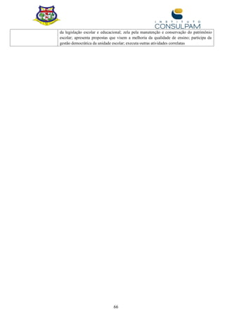 66
da legislação escolar e educacional; zela pela manutenção e conservação do patrimônio
escolar; apresenta propostas que visem a melhoria da qualidade de ensino; participa da
gestão democrática da unidade escolar; executa outras atividades correlatas
 