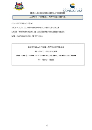 67
EDITAL DO CONCURSO PÚBLICO 001/2022
ANEXO V - FÓRMULA - PONTUAÇÃO FINAL
PF = PONTUAÇÃO FINAL
NPCG = NOTA DA PROVA DE CONHECIMENTOS GERAIS
NPESP = NOTA DA PROVA DE CONHECIMENTOS ESPECÍFICOS
NPT = NOTA DA PROVA DE TÍTULOS
PONTUAÇÃO FINAL – NÍVEL SUPERIOR
PF = NPCG + NPESP + NPT
PONTUAÇÃO FINAL – NÍVEIS FUNDAMENTAL, MÉDIO E TÉCNICO
PF = NPCG + NPESP
 