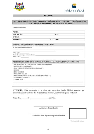 68
ANEXO VI
Dados do candidato:
NOME:
INSCRIÇÃO: RG:
CARGO:
TELEFONE: CELULAR:
CANDIDATO(A) POSSUI DEFICIÊNCIA? SIM NÃO
Se sim, especifique a deficiência:
___________________________________________________________________________________________________
____________________________________________________________
N.º do CID: ____________
Nome do médico que assina do Laudo: _____________________________________________________________
N.º do CRM: ___________
NECESSITA DE CONDIÇÕES ESPECIAIS PARA REALIZAÇÃO DA PROVA? SIM NÃO
SALA DE FÁCIL ACESSO (ANDAR TÉRREO COM RAMPA)
MESA PARA CADEIRANTE
SANITÁRIO ADAPTADO PARA CADEIRANTE
LEDOR
TRANSCRITOR
PROVA EM BRAILE
PROVA COM FONTE AMPLIADA (FONTE TAMANHO 24)
INTERPRETE DE LIBRAS
OUTRA. QUAL?
___________________________________________________________________________________________________
___________________________________________________________________________________________________
_____________________________________________________________________
ATENÇÃO: Esta declaração e a cópia do respectivo Laudo Médico deverão ser
encaminhados até o último dia do período de inscrição, conforme disposto no Edital.
Moju - PA, ______ de ____________________ de 2022.
_______________________________
Assinatura do candidato
__________________________________________
Assinatura do Responsável p/ recebimento
Uso exclusivo do Instituto
DECLARAÇÃO PARA CANDIDATO COM DEFICIÊNCIA, SOLICITANTE DE CONDIÇÃO ESPECIAL
CONCURSO PÚBLICO PREFEITURA MUNICIPAL DE MOJU
 