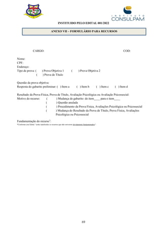 69
CARGO: COD:
Nome:
CPF:
Endereço:
Tipo de prova: ( ) Prova Objetiva 1 ( ) Prova Objetiva 2
( ) Prova de Título
Questão da prova objetiva:
Resposta do gabarito preliminar: ( ) Item a ( ) Item b ( ) Item c ( ) Item d
Resultado da Prova Física, Prova de Título, Avaliação Psicológica ou Avaliação Psicossocial:
Motivo do recurso: ( ) Mudança de gabarito: do item____ para o item____
( ) Questão anulada
( ) Procedimento da Prova Física, Avaliações Psicológica ou Psicossocial
( ) Mudança do Resultado da Prova de Título, Prova Física, Avaliações
Psicológica ou Psicossocial
Fundamentação do recurso*
:
*Conforme este Edital: “serão indeferidos os recursos que não estiverem devidamente fundamentados”.
ANEXO VII – FORMULÁRIO PARA RECURSOS
INSTITUIDO PELO EDITAL 001/2022
 