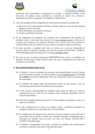 7
evidenciem má-fé, determinarão o cancelamento da inscrição e a anulação de todos os atos
decorrentes, em qualquer época, sujeitando-se o requerente às sanções civis, criminais e
administrativas cabíveis, assegurados o contraditório e a ampla defesa.
22. Não será concedida isenção do pagamento do valor da taxa de inscrição ao candidato que:
a) Deixar de enviar a documentação solicitada no período fixado ou o fizer por meios distintos
daqueles previstos neste edital;
b) Omitir informações e/ou torná-las inverídicas;
c) Fraudar e/ou falsificar documento.
23. No dia estabelecido no Cronograma das atividades para a homologação das inscrições dos
candidatos isentos, o interessado deverá acessar o site www.consulpam.com.br, no link área do
candidato para averiguar se sua isenção foi deferida. Caso a isenção conste como indeferida, o
candidato poderá entrar com pedido de recurso conforme orientação constante na publicação.
24. Se julgar necessário, o candidato pode entrar em contato com o setor de Coordenação de
Concurso Público do Instituto Consulpam, por meio dos telefones (85)3224-9369 e (85)99957-
9369 (WhatsApp) ou pelo chat disponível no site www.consulpam.com.br.
25. Nos casos em que as isenções permaneçam INDEFERIDAS após recurso, os candidatos que
desejarem deverão pagar o boleto bancário dentro dos prazos estabelecidos neste edital para
concluírem suas inscrições.
26. DO CARTÃO DE IDENTIFICAÇÃO
26.1. O horário e o local da realização das avaliações serão disponibilizados em até 05 (cinco)
dias antes da data do certame, no endereço eletrônico www.consulpam.com.br, no link área
do candidato. O Cartão de identificação NÃO será enviado pelos Correios ou outros meios
de comunicação.
26.2. O candidato não poderá alegar desconhecimento acerca da data, horário e local de
realização das provas para fins de justificativa de sua ausência.
26.3. É de exclusiva responsabilidade do candidato tomar ciência do trajeto até o local de
realização das provas, a fim de evitar eventuais atrasos, sendo-lhe aconselhável visitar o
local com antecedência.
26.4. Não haverá segunda chamada seja qual for o motivo alegado para justificar o atraso ou a
ausência do candidato.
26.5. O não comparecimento às provas, por qualquer motivo, caracterizará desistência do
candidato e resultará em sua eliminação deste Concurso Público.
26.6.O candidato que, por qualquer motivo, não tiver seu nome constante na convocação para a
prova objetiva, deverá entrar em contato com o Instituto Consulpam, imediatamente após a
publicação dos referidos locais de prova, por meio dos telefones (85)3224-9369 e
(85)99957-9369 (WhatsApp).
26.7. Constatada a irregularidade da inscrição, a inclusão do candidato será automaticamente
cancelada, considerados nulos todos os atos dela decorrentes.
 
