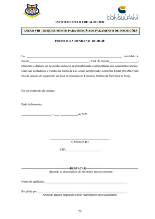 70
ANEXO VIII – REQUERIMENTO PARA ISENÇÃO DE PAGAMENTO DE INSCRIÇÕES
INSTITUIDO PELO EDITAL 001/2022
PREFEITURA MUNICIPAL DE MOJU
Eu, __________________________________________________________________, candidato à
função__________________________________________, Cód. da função____________________,
apresento e declaro ser de minha exclusiva responsabilidade a apresentação dos documentos anexos.
Estes são verdadeiros e válidos na forma da Lei, sendo comprovados conforme Edital 001/2022 para
fins de isenção do pagamento da Taxa de Inscrição no Concurso Público da Prefeitura de Moju.
Por ser expressão da verdade.
Pede deferimento.
_____________________ - ____, ____________de 2022.
_________________________________________
CANDIDATO
CPF:________________________
---------------------------------------------------DESTACAR-------------------------------------------------------
(Quando os documentos são recebidos presencialmente)
Nome do candidato: _________________________________________________________
Recebido por: ______________________________________________________________
Nome do técnico responsável pelo recebimento deste documento
 