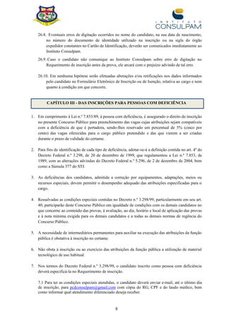 8
26.8. Eventuais erros de digitação ocorridos no nome do candidato, na sua data de nascimento,
no número do documento de identidade utilizado na inscrição ou na sigla do órgão
expedidor constantes no Cartão de Identificação, deverão ser comunicados imediatamente ao
Instituto Consulpam.
26.9. Caso o candidato não comunique ao Instituto Consulpam sobre erro de digitação no
Requerimento de inscrição antes da prova, ele arcará com o prejuízo advindo de tal erro.
26.10. Em nenhuma hipótese serão efetuadas alterações e/ou retificações nos dados informados
pelo candidato no Formulário Eletrônico de Inscrição ou de Isenção, relativa ao cargo e nem
quanto à condição em que concorre.
CAPÍTULO III - DAS INSCRIÇÕES PARA PESSOAS COM DEFICIÊNCIA
1. Em cumprimento à Lei n.º 7.853/89, à pessoa com deficiência, é assegurado o direito de inscrição
no presente Concurso Público para preenchimento das vagas cujas atribuições sejam compatíveis
com a deficiência de que é portadora, sendo-lhes reservado um percentual de 5% (cinco por
cento) das vagas oferecidas para o cargo público pretendido e das que vierem a ser criadas
durante o prazo de validade do certame.
2. Para fins de identificação de cada tipo de deficiência, adotar-se-á a definição contida no art. 4º do
Decreto Federal n.º 3.298, de 20 de dezembro de 1999, que regulamentou a Lei n.º 7.853, de
1989, com as alterações advindas do Decreto Federal n.º 5.296, de 2 de dezembro de 2004, bem
como a Súmula 377 do STJ.
3. As deficiências dos candidatos, admitida a correção por equipamentos, adaptações, meios ou
recursos especiais, devem permitir o desempenho adequado das atribuições especificadas para o
cargo.
4. Ressalvadas as condições especiais contidas no Decreto n.º 3.298/99, particularmente em seu art.
40, participarão deste Concurso Público em igualdade de condições com os demais candidatos no
que concerne ao conteúdo das provas, à avaliação, ao dia, horário e local de aplicação das provas
e à nota mínima exigida para os demais candidatos e a todas as demais normas de regência do
Concurso Público.
5. A necessidade de intermediários permanentes para auxiliar na execução das atribuições da função
pública é obstativa à inscrição no certame.
6. Não obsta à inscrição ou ao exercício das atribuições da função pública a utilização de material
tecnológico de uso habitual.
7. Nos termos do Decreto Federal n.º 3.298/99, o candidato inscrito como pessoa com deficiência
deverá especificá-la no Requerimento de inscrição.
7.1 Para ter as condições especiais atendidas, o candidato deverá enviar e-mail, até o último dia
de inscrição, para pcdconsulpam@gmail.com com cópia do RG, CPF e do laudo médico, bem
como informar qual atendimento diferenciado deseja receber.
 