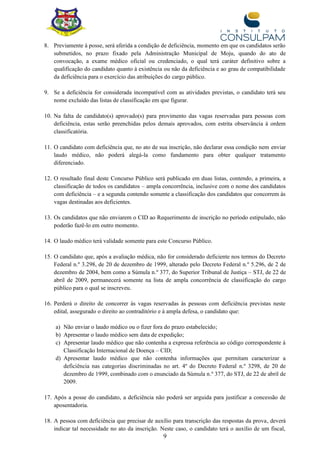 9
8. Previamente à posse, será aferida a condição de deficiência, momento em que os candidatos serão
submetidos, no prazo fixado pela Administração Municipal de Moju, quando do ato de
convocação, a exame médico oficial ou credenciado, o qual terá caráter definitivo sobre a
qualificação do candidato quanto à existência ou não da deficiência e ao grau de compatibilidade
da deficiência para o exercício das atribuições do cargo público.
9. Se a deficiência for considerada incompatível com as atividades previstas, o candidato terá seu
nome excluído das listas de classificação em que figurar.
10. Na falta de candidato(s) aprovado(s) para provimento das vagas reservadas para pessoas com
deficiência, estas serão preenchidas pelos demais aprovados, com estrita observância à ordem
classificatória.
11. O candidato com deficiência que, no ato de sua inscrição, não declarar essa condição nem enviar
laudo médico, não poderá alegá-la como fundamento para obter qualquer tratamento
diferenciado.
12. O resultado final deste Concurso Público será publicado em duas listas, contendo, a primeira, a
classificação de todos os candidatos – ampla concorrência, inclusive com o nome dos candidatos
com deficiência – e a segunda contendo somente a classificação dos candidatos que concorrem às
vagas destinadas aos deficientes.
13. Os candidatos que não enviarem o CID ao Requerimento de inscrição no período estipulado, não
poderão fazê-lo em outro momento.
14. O laudo médico terá validade somente para este Concurso Público.
15. O candidato que, após a avaliação médica, não for considerado deficiente nos termos do Decreto
Federal n.º 3.298, de 20 de dezembro de 1999, alterado pelo Decreto Federal n.º 5.296, de 2 de
dezembro de 2004, bem como a Súmula n.º 377, do Superior Tribunal de Justiça – STJ, de 22 de
abril de 2009, permanecerá somente na lista de ampla concorrência de classificação do cargo
público para o qual se inscreveu.
16. Perderá o direito de concorrer às vagas reservadas às pessoas com deficiência previstas neste
edital, assegurado o direito ao contraditório e à ampla defesa, o candidato que:
a) Não enviar o laudo médico ou o fizer fora do prazo estabelecido;
b) Apresentar o laudo médico sem data de expedição;
c) Apresentar laudo médico que não contenha a expressa referência ao código correspondente à
Classificação Internacional de Doença – CID;
d) Apresentar laudo médico que não contenha informações que permitam caracterizar a
deficiência nas categorias discriminadas no art. 4º do Decreto Federal n.º 3298, de 20 de
dezembro de 1999, combinado com o enunciado da Súmula n.º 377, do STJ, de 22 de abril de
2009.
17. Após a posse do candidato, a deficiência não poderá ser arguida para justificar a concessão de
aposentadoria.
18. A pessoa com deficiência que precisar de auxílio para transcrição das respostas da prova, deverá
indicar tal necessidade no ato da inscrição. Neste caso, o candidato terá o auxílio de um fiscal,
 